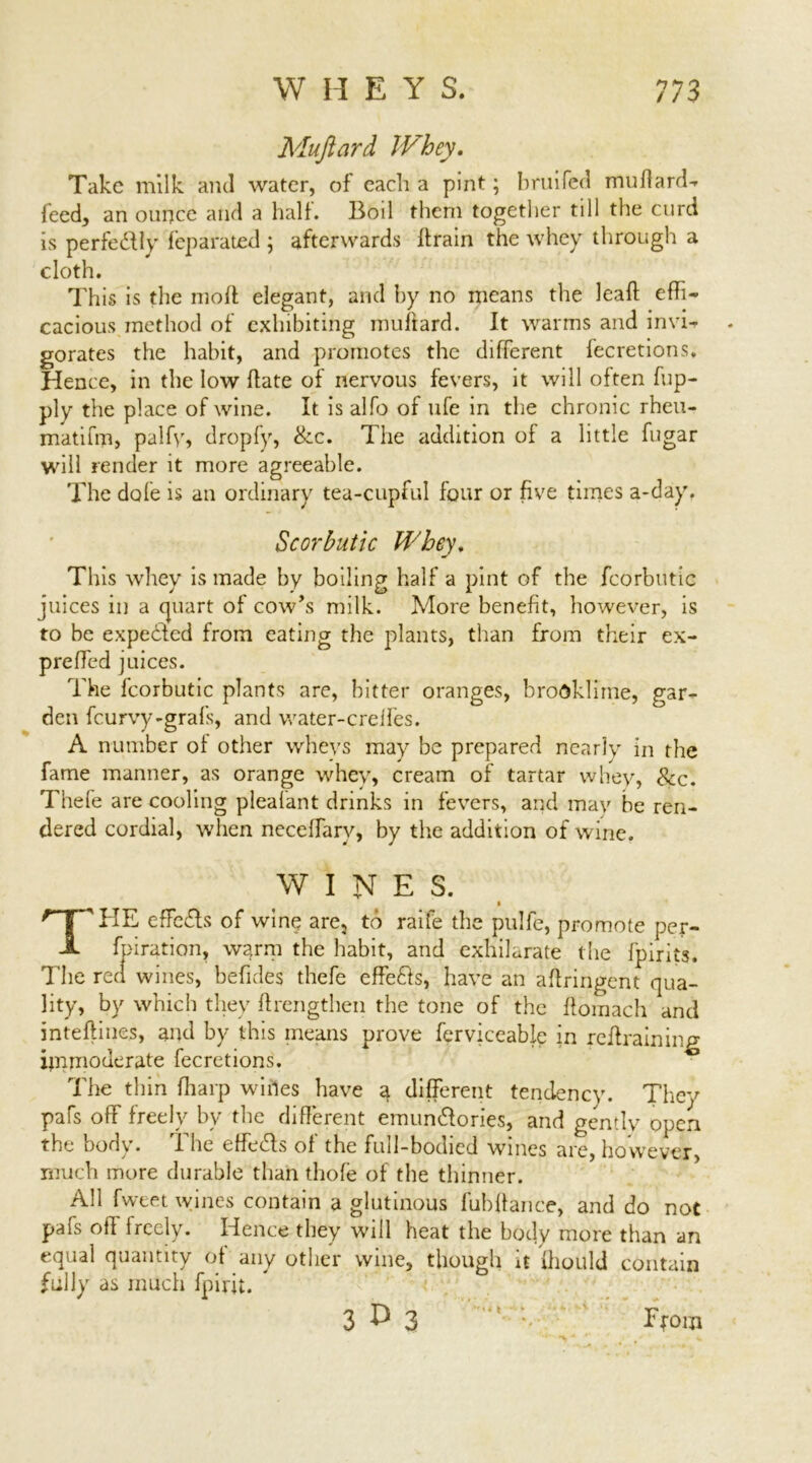 Mujiard Whey. Take milk and water, of each a pint; bruifed muflard- feed, an ounce and a half. Boil them together till the curd is perfedly feparated j afterwards Itrain the whey through a cloth. This is the molt elegant, and by no means the lead: effi- cacious method of exhibiting milliard. It warms and invi- gorates the habit, and promotes the different fecretions. Hence, in the low Hate of nervous fevers, it will often fup- ply the place of wine. It is alfo of ufe in the chronic rheu- matifm, palfv, dropfy, Sec. The addition of a little fugar will render it more agreeable. The dole is an ordinary tea-cupful four or five times a-day. Scorbutic Whey. This whey is made by boiling half a pint of the fcorbutic juices in a cpiart of cow’s milk. More benefit, however, is to be expended from eating the plants, than from their ex- prelfed juices. The fcorbutic plants are, bitter oranges, broOklime, gar- den feurvy-grafs, and water-creifes. A number of other whevs may be prepared nearly in the fame manner, as orange whey, cream of tartar whey, See. Thefe are cooling pleafant drinks in fevers, and may be ren- dered cordial, when neceffarv, by the addition of wine. WINES. T'HE effeds of wine are, to raife the pulfe, promote per- foration, warm the habit, and exhilarate the fpirits. The red wines, befides thefe effeds, have an aftringent qua- lity, by which they ftrengthen the tone of the llomach and inteftines, and by this means prove ferviceable in retraining iinmoderate fecretions. 10 The thin {harp wiiles have a different tendency. They pafs off freely by the different emundories, and gently open the body • I be effeds of the full-bodied wines arc, however, much more durable than thofe of the thinner. All fweet wines contain a glutinous fubffance, and do not pafs off freely. Hence they will heat the body more than an equal quantity of any other wine, though it fhould contain fully as much fpirit. 3 £ 3 ■' : From