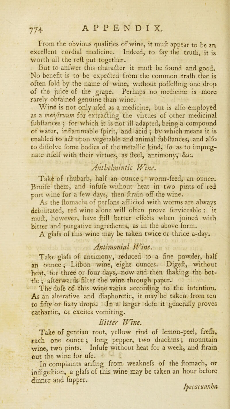 From the obvious qualities of wine, it muft appear to be an excellent cordial medicine. Indeed, to fay the truth, it is worth all the reft put together. But to anfvver this charadter it muft be found and good. No benefit is to be expedted from the common trafh that is often fold by the name of wine, without polTefting one drop of the juice of the grape. Perhaps no medicine is more rarely obtained genuine than wine. Wine is not only ufed as a medicine, but is alfo employed as a menjiruum for extradling the virtues of other medicinal fubftances ; for which it is nut ill adapted, being a compound of water, inflammable fpirit, and acid ; by which means it is enabled to adl upon vegetable and animal lubftances, and alfo to diffolve fome bodies of tbe metallic kind, fo as to impreg- nate itfelf with their virtues, as fteel, antimony, &x. Anthelmintic Wine. Take of rhubarb, half an ounce ; worm-feed, an ounce. Bruife them, and infufe without heat in two pints of red port wine for a few days, then ft rain off the wine. As the ftomachs of perfons aftlidied with worms are always debilitated, red wine alone will often prove ferviceable : it muft, however, have ftill better effedts when joined with bitter and purgative ingredients, as in the above form. A glafs of this wine may be taken twice or thrice a-day. Antimonial Wine. Take glafs of antimony, reduced to a fine powder, half an ounce ; Lifbon wine, eight ounces. Digeft, without heat, for three or four days, now and then fhaking the bot- tle ; afterwards filter the wine through paper. The dofe of this wine varies according to the intention. As an alterative and diaphoretic, it may be taken from ten to fifty or fixty drops. In a larger dofe it generally proves cathartic, or excites vomiting. Bitter Wine. Take of gentian root, yellow rind of lemon-peel, frefh, each one ounce ; long pepper, two drachms; mountain wine, two pints. Infufe without heat for a week, and ftrairj out the wine for ufe. • In complaints arifing from weaknefs of the ftomacb, or indigeftion, a glafs of this wine may be taken an hour before dinner find fupper. Ipecacuanha