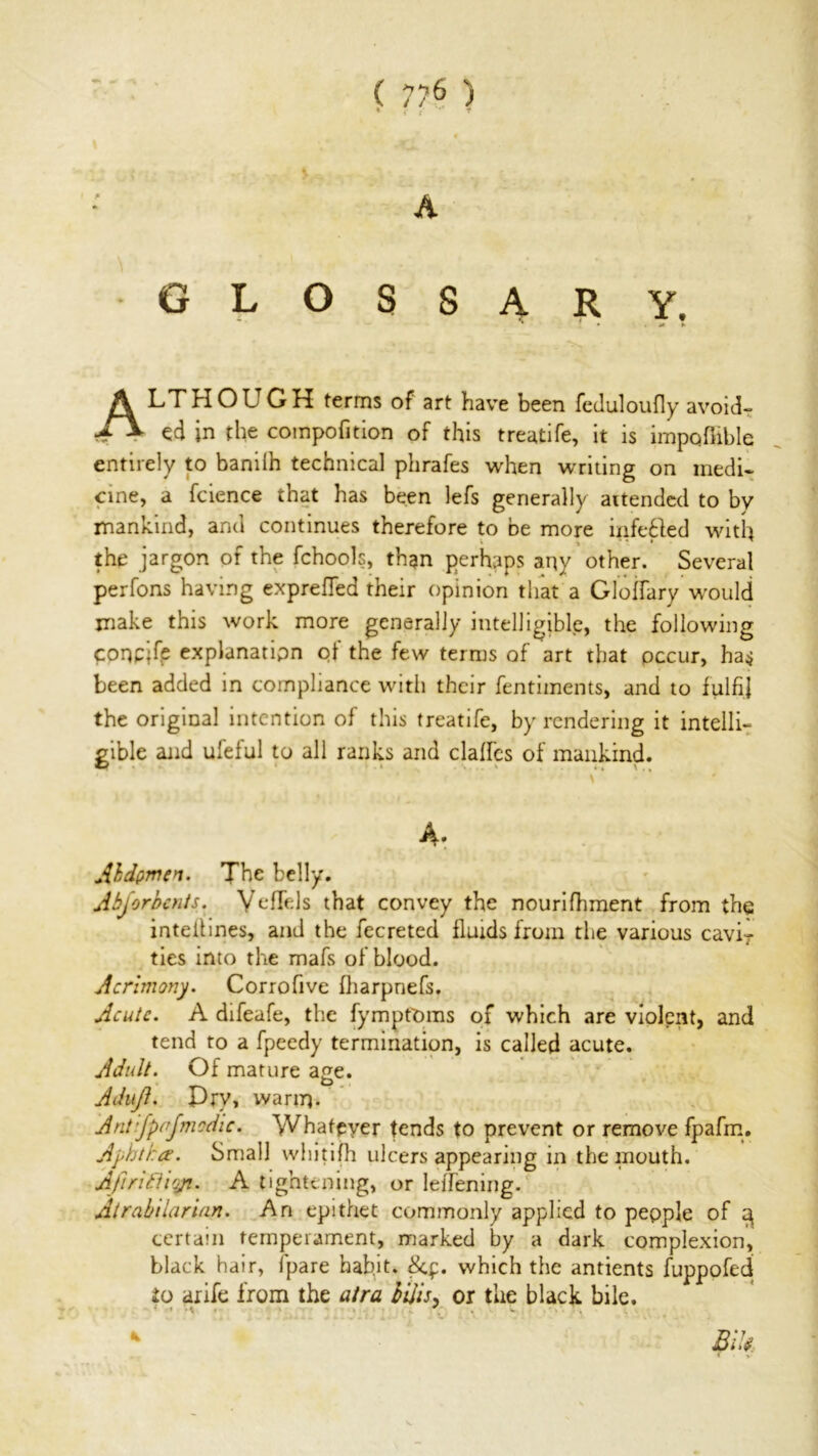 ( 7?6 ) A glossary. % ' • . *1 h ALTHOUGH terms of art have been feduloufly avoid- ed in the compofition of this treatife, it is impqffible entirely to baniih technical phrafes when waiting on medi- cine, a fcience that has been lefs generally aitended to by mankind, and continues therefore to be more infefted with the jargon of the fchools, than perhaps any other. Several perfons having exprelTed their opinion that a Gloffiary would make this work more generally intelligible, the following conpjfe explanation of the few terms of art that occur, has been added in compliance with their fentiments, and to fulfil the original intention of this treatife, by rendering it intelli- gible and ufeful to all ranks and daffies of mankind. A* Abdomen. The belly. A bj or bents. Veffiels that convey the nourifhment from the inteilines, and the fecreted fluids from the various caviT ties into the mafs of blood. Acrimony. Corrofive fharpnefs. Acute. A difeafe, the fympfOms of which are violent, and tend to a fpeedy termination, is called acute. Adult. Of mature age. O Adujl. Pry, warm- Antifpnjmodic. Whatever tends to prevent or remove fpafm. Aphtha. Small whitifh ulcers appearing in the mouth. Afiritliqp. A tightening, or lelTening. Atrahilarian. An epithet commonly applied to people of 3 certain temperament, marked by a dark complexion, black hair, fipare hab.it, which the antients fuppofed to arife from the atra bills, or the black bile. BiU