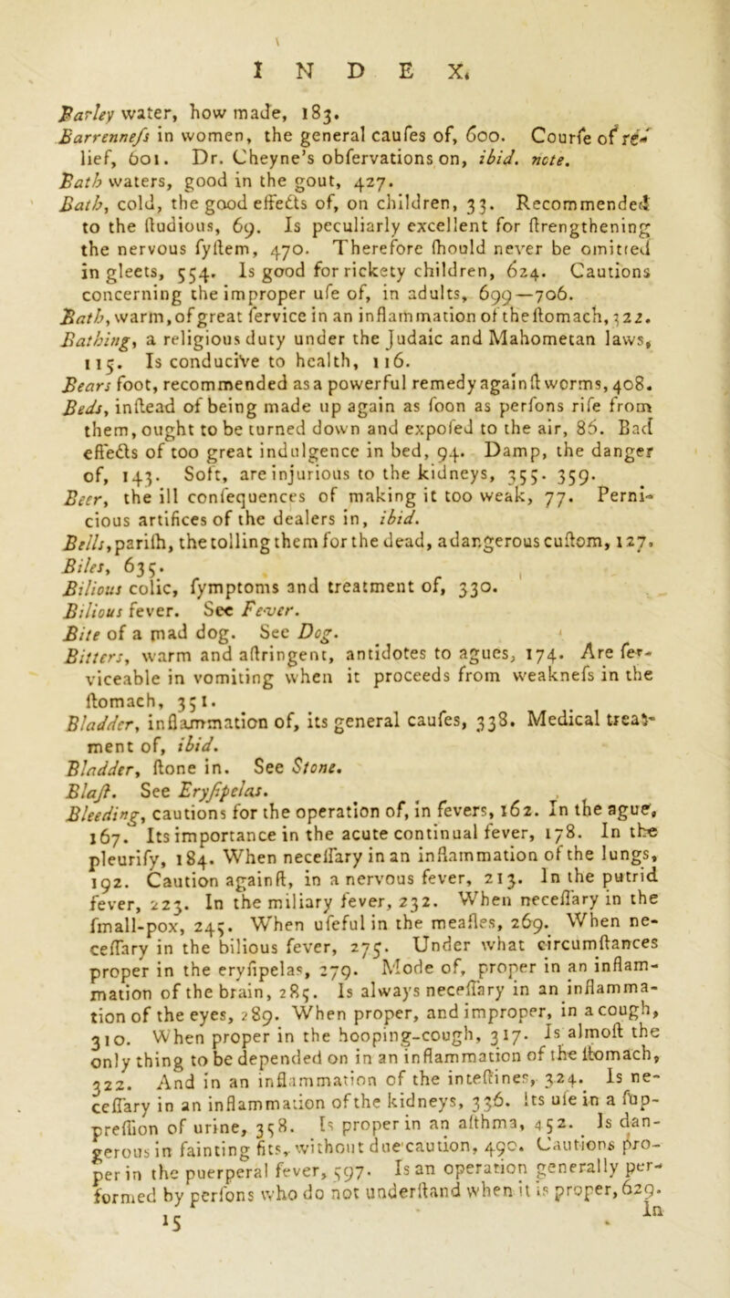 Parley water, how made, 183. Barrennefs in women, the general caufes of, 600. Courfe of re- lief, 601. Dr. Cheyne’s obfervations on, ibid. note. Bath waters, good in the gout, 427. Bath, cold, the good effedts of, on children, 33. Recommended to the fludious, 69. Is peculiarly excellent for flrengthening the nervous fyllem, 470. Therefore fhould never be omitted in gleets, 554. Is good for rickety children, 624. Cautions concerning the improper ufe of, in adults, 699—706. Bath, warm.ofgreat fervice in an inflammation of theftomach,322. Bathing, a religious duty under the Judaic and Mahometan laws, 113. Is conducive to health, 116. Bears foot, recommended asa powerful remedy again A worms, 408. Beds, inllead of being made up again as foon as perfons rife from them, ought to be turned down and expoled to the air, 86. Bad efteds of too great indulgence in bed, 94. Damp, the danger of, 143. Soft, are injurious to the kidneys, 355. 359. Beer, the ill confequences of making it too weak, 77. Perni- cious artifices of the dealers in, ibid. Bells,parilh, thetollingthemforthedead, adangerouscuftom, 127. Biles, 635. Bilious colic, fymptoms and treatment of, 330. Bilious fever. Sec Fever. Bite of a mad dog. See Dog. Bitters, warm and aflringent, antidotes to agues, 174. Are fe*- viceable in vomiting when it proceeds from weaknefs in the ftomach, 331. Bladder, inflammation of, its general caufes, 338. Medical treat- ment of, ibid. Bladder, done in. See Stone. Blajl. See Eryjlpelas. . < . Bleeding, cautions for the operation of, in fevers, 162. In the ague, 167. Its importance in the acute continual fever, 178. In the pleurify, 184. When necelfary in an inflammation of the lungs, 192. Caution againft, in a nervous fever, 213. In the putrid fever, 223. In the miliary lever, 232. When necefl'ary in the fmall-pox, 243. When ufeful in the meafles, 269. When ne- ceflary in the bilious fever, 273. Under what circumilances proper in the eryfipelas, 279. Mode of, proper in an inflam- mation of the brain, 283. Is always necefl’ary in an inflamma- tion of the eyes, 289. When proper, and improper, in a cough, 310. When proper in the hooping-cough, 317. Is almoft the only thing to be depended on in an inflammation of the itomach, 322. And in an inflammation of the intefliner, 324- Is ne- cefiary in an inflammation of the kidneys, 336. Its ule in a flip- preflion of urine, 338. Is proper in an althma, 4 52. _ Is dan- gerous in fainting fits,- without duccaution, 49'* Cautions pro- per in the puerperal fever, 597. Is an operation generally per- formed by perfons who do not underftand when it is proper, 629. >5 ' • in