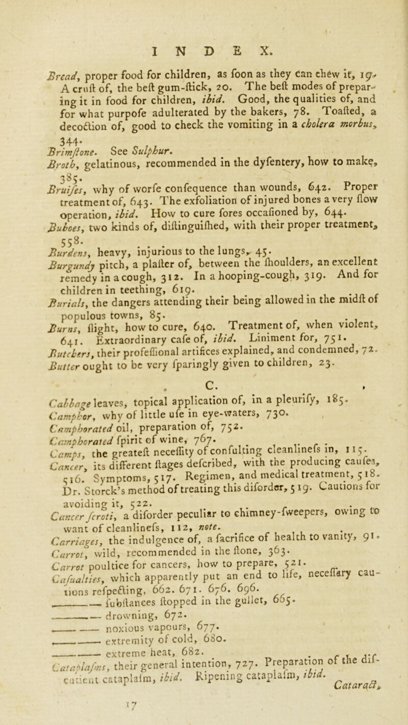 Bread, proper food for children, as foon as they can chew it, 19^ A cruft of, the beft gum-ftick, 20. The beft modes of prepar- ing it in food for children, ibid. Good, the qualities of, and for what purpofe adulterated by the bakers, 78. Toafted, a decoftion of, good to check the vomiting in a cholera morbus, 344* Brimjlone• See Sulphur. Broth, gelatinous, recommended in the dyfentery, how to make, 3^5* T) BruiJ'es, why of worfe confequence than wounds, 642. Proper treatment of, 643. The exfoliation of injured bones a very flow operation, ibid. How to cure fores occafioned by, 644. Buboes, two kinds of, diftinguilhed, with their proper treatment, 558. Burdens, heavy, injurious to the lungs, 45. Burgundy pitch, a plaftcr of, between the ftioulders, an excellent remedy in a cough, 312. In a hooping-cough, 319. And for children in teething, 619. Burials, the dangers attending their being allowed in the midftof populous towns, 85. Bums, flight, how to cure, 640. Treatment of, when violent, 641. Extraordinary cafe of, ibid. Liniment for, 751. Butchers, their profeflional artifices explained, and condemned, 12. Butter ought to be very fparingly given to children, 23. C. Cabbage leaves, topical application of, in a pleurify, 185. Camphor, why of little ufe in eye-waters, 730. Camphorated oil, preparation of, 752* Camphorated fpirit of wine, 767. ... Camps, the greateft neceflity ofconfulting cleanlinels in, 115. Cancer, its different ftages deferibed, with the producing caufei, r 16. Symptoms, 517. Regimen, and medical treatment, 5 18. Dr. Storck’s method of treating this diforder, 519. Cautions for avoiding it, 522. . _ Cmccrfcroti, a diforder peculiar to chimney-fweepers, owing TO want of cleanlinefs, 112, note. Carriages, the indulgence of, a facrifice of health to vanity, 9!. Carroty wild, recommended in the ftonc, 363. Carrot poultice for cancers, how to prepare, 521. Cafualties, which apparently put an end to life, necefiary cau- tions refpefting, 662. 671. 676. 696. fubftanees flopped in the gullet, 605. drowning, 672. noxious vapours, 677. extremity of cold, 6S0. extreme heat, 682. extreme heat, 682. . Catablafms, their general intention, 727. Preparation of the dil- cutient cataplafm, ibid. Ripening cataplaixn, ibid. i T7 Cataract,