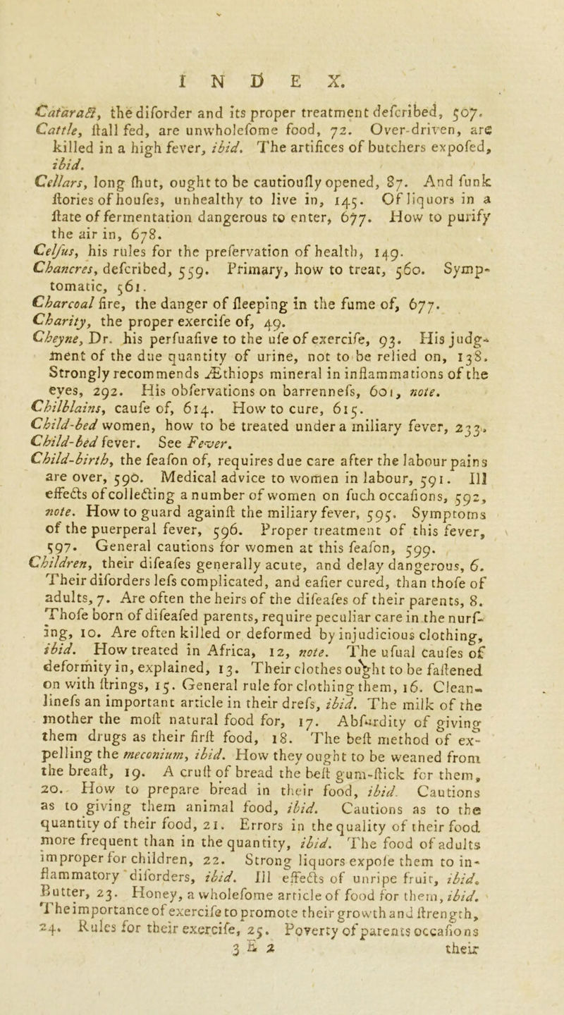 Cataradl, the diforder and its proper treatment defcribed, $07. Cattle, Hall fed, are unvvholefome food, 72. Over-driven, are killed in a high fever, ibid. The artifices of butchers expofed, ibid. Cellars, long (hut, ought to be cautioufly opened, 87. And funic flories of houfes, unhealthy to live in, 145. Of liquors in a Hate of fermentation dangerous to enter, 677. How to purify the air in, 678. Cel/us, his rules for the prefervation of healthy 149. Chancres, defcribed, 559. Primary, how to treat, 560. Symp- tomatic, 561. Charcoal fire, the danger of fleeping in the fume of, 677. Charity, the proper exercife of, 49. Cheyne, Dr. his perfuafive to the ufe of exercife, 93. His judg- ment of the due quantity of urine, not to be relied on, 138. Strongly recommends ^Ethiops mineral in inflammations of the eyes, 292. His obfervations on barrennefs, 6oi, note. Chilblains, caufe of, 614. How to cure, 615. Child-bed women, how to be treated under a miliary fever, 233, Child-bed fever. See Fever. Child-birth, the feafon of, requires due care after the labour pains are over, 590. Medical advice to women in labour, 591. 113 effe&s of colle&ing a number of women on fuch occaflons, 592, note. How to guard againft the miliary fever, 593, Symptoms of the puerperal fever, 596. Proper treatment of this fever, 597• General cautions for women at this feafon, 599. Children, their difeafes generally acute, and delay dangerous, 6. Their diforders lefs complicated, and eafier cured, than thofe of adults, 7. Are often the heirs of the difeafes of their parents, 8. Thofe born of difeafed parents, require peculiar care in the nurf- 3ng, 10. Are often killed or deformed by injudicious clothing, ibid. How treated in Africa, 12, note. The ufual caufes of deformity in, explained, 13. Their clothes ou^ht to be faflened on with firings, 15. General rule for clothing them, 16. Clean- Jinefs an important article in their drefs, ibid. The milk of the mother the moll: natural food for, 17. Abfrrdity of giving them drugs as their firfl food, 18. The belt method of ex^ pelling the meconium, ibid. How they ought to be weaned from the bread, 19. A crull of bread the belt gum-flick for them, 20. How to prepare bread in their food, ibid. Cautions as to giving them animal food, ibid. Cautions as to the quantity of their food, 21. Errors in the quality of their food more frequent than in the quantity, ibid. The food of adults improper for children, 22. Strong liquors expole them to in- flammatory diforders, ibid. Ill elfedts of unripe fruit, ibid. Butter, 23. Honey, a vvholefome article of food for them, ibid. i heimportance of exercife to promote their growth and flrength, 24. Rules for their exercife, 25. Poverty of parents occaflons 3 & * their