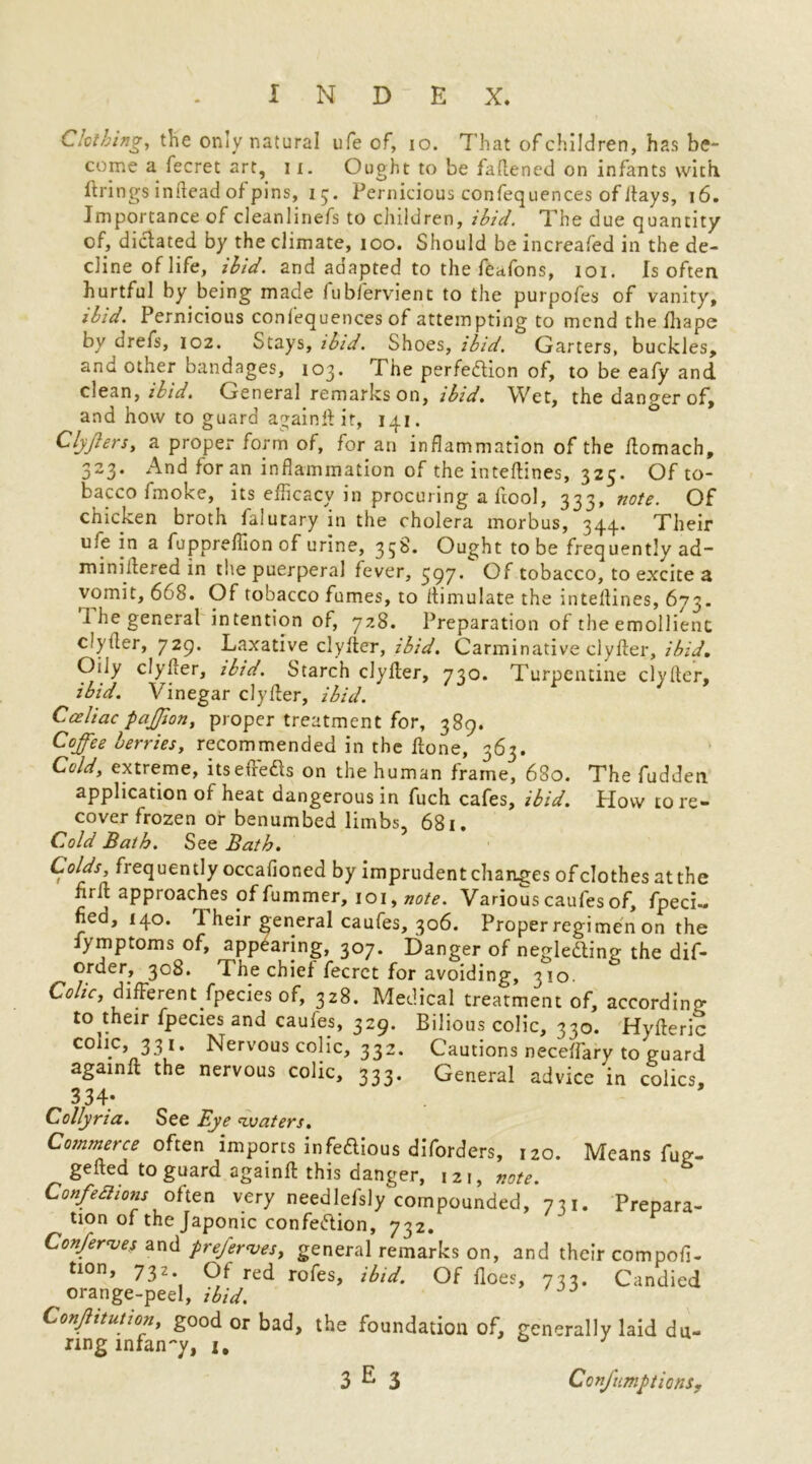 Clothing, the only natural ufe of, io. That of children, has be- come a fecret art, 11. Ought to be faflened on infants with firings inflead of pins, 15. Pernicious confequences of Jtays, 16. Importance of cleanlinefs to children, ibid. The due quantity of, diclated by the climate, 100. Should be increafed in the de- cline of life, ibid, and adapted to the feafons, 101. Is often hurtful by being made lublervient to the purpofes of vanity, ibid. Pernicious confequences of attempting to mend the fliape by drefs, 102. Stays, ibid. Shoes, ibid. Garters, buckles, and other bandages, 103. The perfeftion of, to be eafy and clean, ibid. General remarks on, ibid. Wet, the danger of, and how to guard again It it, 141. Clyjins, a proper form of, for an inflammation of the Aomach, 323. And for an inflammation of the inteflines, 325. Of to- bacco fmoke, its efficacy in procuring a Aool, 333, note. Of chicken broth falutary in the cholera morbus, 344.. Their ufe in a fuppreffion of urine, 358. Ought to be frequently ad- miniitered in the puerperal fever, 597* Of tobacco, to excite a vomit, 668. Of tobacco fumes, to flimulate the inteflines, 673. The general intention of, 728. Preparation of the emollient clytler, 729. Laxative clyfler, ibid. Carminative clyfter, ibid. Oily clyicer, ibid. Starch clyller, 730. Turpentine clyfler, ibid. Vinegar clyfler, ibid. Cceliac paffion, proper treatment for, 389. Coffee berries, recommended in the Hone, 363. Cold, extreme, itseffefts on the human frame, 680. The fudden application of heat dangerous in fuch cafes, ibid. How to re- cover frozen or benumbed limbs, 681. Cold Bath. See Bath. Colds, frequently occafior.ed by imprudent changes of clothes at the hrfl approaches of fummer, 101, note. Various caufes of, fpeci- ned, 140. 1 heir general caufes, 306. Proper regimen on the fymptoms of, appearing, 307. Danger of negledling the dif- order, 308. The chief fecret for avoiding, 310. Colic, different fpecies of, 328. Medical treatment of, according to their fpecies and caufes, 329. Bilious colic, 330. Hyfleric colic, 331. Nervous colic, 332. Cautions necelfary to guard againfl the nervous colic, 333. General advice in colics, 334; Collyria. See Bye ^waters. Commerce often imports infeftious diforders, 120. Means fug- gefted to guard againfl this danger, 121, note. Confedions often very needlefsly compounded, 731. Prepara- tion of the Japonic confeftion, 732. Conferees and preferves, general remarks on, and their compofi- tion, 732 Of red rofes, ibid. Of floes, 733. Candied orange-peel, ibid. * Constitution, good or bad, the foundation of, generally laid du- ring infancy, i, 0 J C onfumptionSy 3 E 3