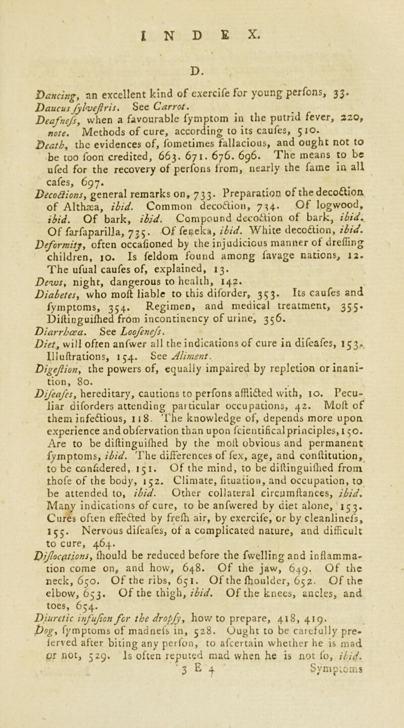 D. Dancing, an excellent kind of exercife for young perfons, 35* Daucus fylnjeftris. See Carrot. Deafne/s, when a favourable fymptom in the putrid fever, 220, note. Methods of cure, according to its caufes, 510. Death, the evidences of, fometimes fallacious, and ought not to be too foon credited, 663. 671. 676. 696. The means to be ufed for the recovery of perfons from, nearly the fame in all cafes, 697. Becodions, general remarks on, 733. Preparation of the deco&ion. of Althrea, ibid. Common decoftion, 734. Of logwood, ibid. Of bark, ibid. Compound deco&ion of bark, ibid. Of farfaparilla, 735. Of feneka, ibid. White decodtion, ibid. Deformity, often occafioned by the injudicious manner of drefling children, 10. Is feldom found among favage nations, 12. The ufual caufes of, explained, 13. Dews, night, dangerous to health, 142. Diabetes, who mod: liable to this diforder, 353. Its caufes and fymptoms, 354. Regimen, and medical treatment, 355. Didinguifhed from incontinency of urine, 356. Diarrhoea. See Loofenefs. Diet, will often anfwer all the indications of cure in difeafes, 153.. llluftrations, 154. Sto Aliment. Digejl ion, the powers of, equally impaired by repletion or inani- tion, 80. Difeafes, hereditary, cautions to perfons affii&ed with, 10. Pecu- liar diforders attending particular occupations, 42. Mod of them infe&ious, 118. The knowledge of, depends more upon experience andobfervation than upon fcientificalprinciples, 150. Are to be didinguifhed by the mod obvious and permanent fymptoms, ibid. The differences of fex, age, and conditution, to be confidered, 13 1. Of the mind, to be didinguiflied from thofe of the body, 152. Climate, fituation, and occupation, to be attended to, ibid. Other collateral circumdances, ibid. Many indications of cure, to be anfwered by diet alone, 153. Cures often effefted by frefh air, by exercife, or by cleanlinefs, 155. Nervous difeafes, of a complicated nature, and difficult to cure, 464. Difoc(itions, fhould be reduced before the fwelling and inflamma^ tion come on, and how, 648. Of the jaw, 649. Of the neck, 650. Of the ribs, 651. Of the ffioulder, 652- Of the elbow, 653. Of the thigh, ibid. Of the knees, ancles, and toes, 654. Diuretic infufon for the dropfy, how to prepare, 418, 419. Dog, fymptoms of madnels in, 528. Ought to be carefully pre- lerved after biting any perfon, to afeertain whether he is mad pr not, 529. Is often reputed mad when he is not fo, ibid. ' 3 E 4 Symptoms