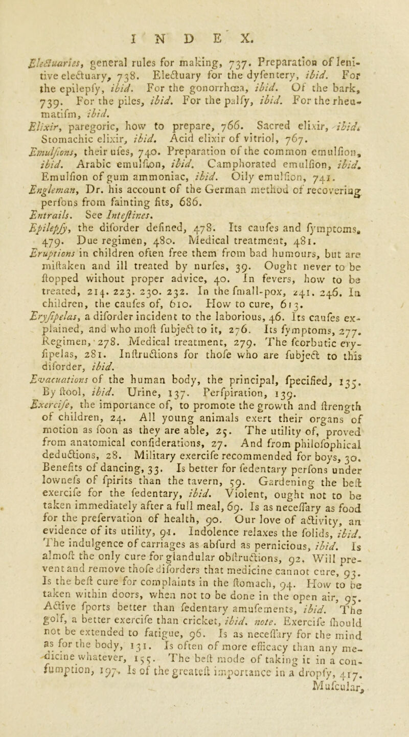 EleSIuaries, general rules for making, 737. Preparation of leni- tive eledtu ary, 738. EleCtuary for the dyfentery, ibid. For the epileply, ibid. For the gonorrhoea, ibid. Of the bark, 739. For the piles, ibid. For the palfy, ibid. For the rheu- madfm, ibid. Elixir, paregoric, how to prepare, 766. Sacred elixir, 'ibid* Stomachic elixir, ibid. Acid elixir of vitriol, 767. Emuljlons, their uies, 740. Preparation of the common emulfion, ibid. Arabic emulfion, ibid. Camphorated emulfion, ibid. Emulfion of gum ammoniac, ibid. Oily emulfion, 741. Engleman, Dr. his account of the German method of recovering perfons from fainting fits, 686. Entrails. See Intejiines. Epilepfy, the diforder defined, 478. Its caufes and fymptcms, 479. Due regimen, 480. Medical treatment, 481. Eruptions in children often free them from bad humours, but are miltaken and ill treated by nurfes, 39. Ought never to be flopped without proper advice, 40. In fevers, how to be treated, 214. 223. 230. 232. In the fmall-pox, 241. 246. I11 children, the caufes of, 610. How to cure, 611. Eryjipelas, a diforder incident to the laborious, 46. Its caufes ex- plained, and who moll fubjeft to it, 276. Its fymptoms, 277. Regimen, 278. Medical treatment, 279. The fcorbutic ery- fipelas, 281. InltruCtions for thofe who are fubjeCt to this diforder, ibid. Evacuations of the human body, the principal, fpecified, 133. By ftool, ibid. Urine, 137. Perforation, 139. Exercife, the importance of, to promote the grow'th and llrength of children, 24. All young animals exert their organs of motion as foon as they are able, 25. The utility of, proved from anatomical confiderations, 27. And from philofophicai deductions, 28. Military exercife recommended for boys, 30. Benefits of dancing, 33. Is better for fedentary perfons under lowneis of fpirits than the tavern, 59. Gardening the bed exercife for the fedentary, ibid. Violent, ought not to be taken immediately after a full meal, 69. Is as necefiary as food for the prefervation of health, 90. Our love of activity, an evidence of its utility, 9-1. Indolence relaxes the folids, ibid. The indulgence of carriages as abfurd as pernicious, ibid. Is almofr the only cure for glandular obftruttions, 92, Will pre- vent and remove thofe diforders that medicine cannot cure/93. Is the bed cure ior complaints in the ftomach, 94. Flow to be taken within doors, when not to be done in the open air, 9-. ACtive fports better than fedentary amufements, ibid. The golf, a better exercife than cricket, ibid. note. Exercife fiiould not be extended to fatigue, 96. Is as necefiary for the mind as for the body, 131. Is often of more efficacy than any me- dicine xvhatever, 154. The belt mode of taking it in a con- fumption, 197. Is of the greateft importance in a dropfy, 417. Mu feu Jar,