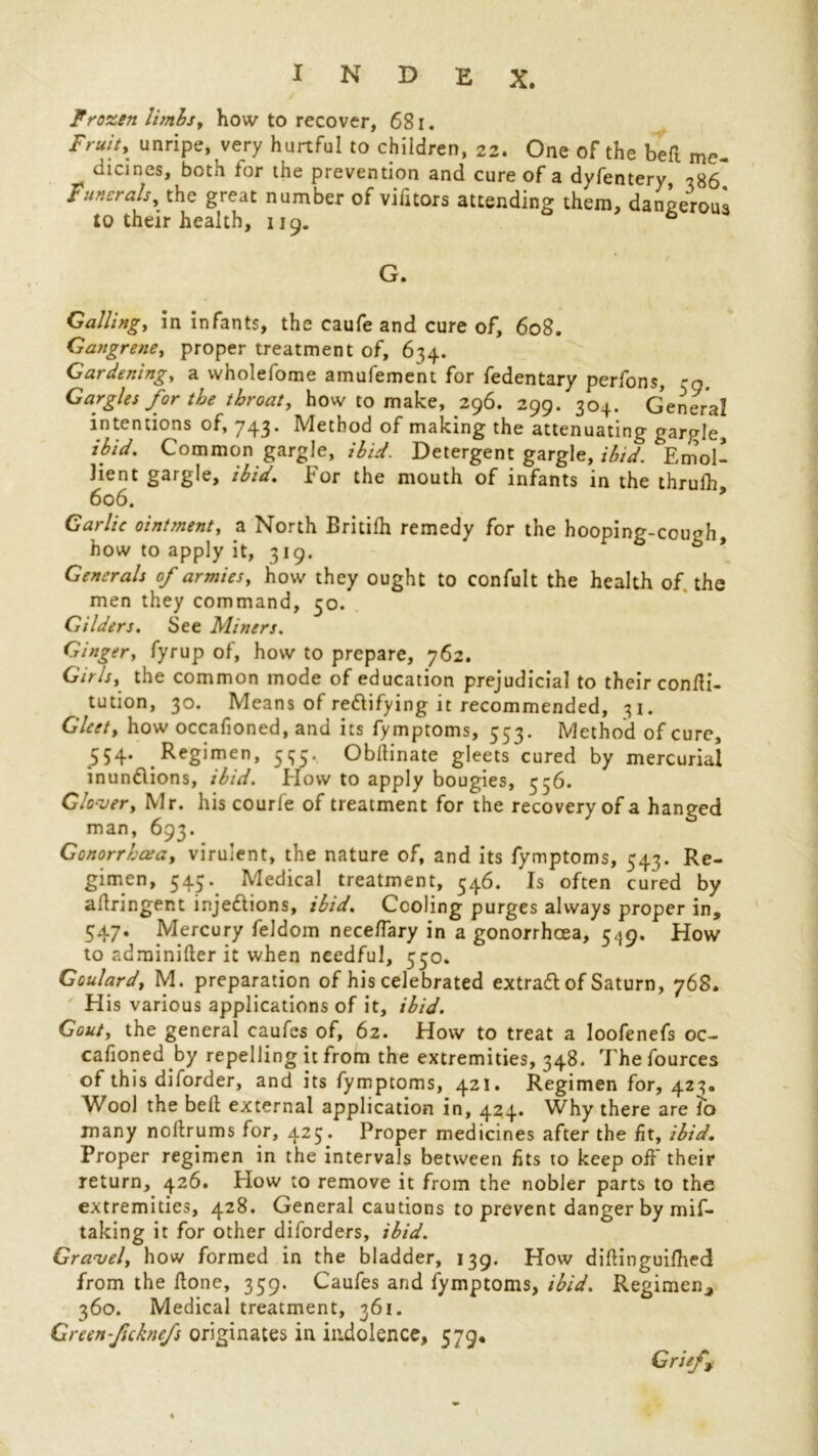 Frozen limbs, how to recover, 681. Fruit, unripe, very hurtful to children, 22. One of the bell me- dicines, both for the prevention and cure of a dyfentery 786 Funerals, the great number of vifitors attending them, dangerous to their health, 119. ° G. Calling, in infants, the caufe and cure of, 608. Gangrene, proper treatment of, 634. Gardening, a wholefome amufement for fedentary perfons, -n Gargles for the throat, how to make, 296. 299. 304. General intentions of, 743. Method of making the attenuating gargle, ibid. Common gargle, ibid. Detergent gargle, ibid. Emol- lient gargle, ibid. For the mouth of infants in the thruih 606. Garlic ointment, a North Britifh remedy for the hooping-cough, how to apply it, 319. Generals of armies, how they ought to confult the health of the men they command, 50. Gilders. See Miners. Ginger, fyrup of, how to prepare, 762. Girls, the common mode of education prejudicial to their condi- tution, 30. Means of redlifying it recommended, 31. Gleet, how occafioned, and its fymptoms, 553. Method of cure, 554. Regimen, 535. Obllinate gleets cured by mercurial inundlions, ibid. How to apply bougies, 556. Glooser, Mr. his courle of treatment for the recovery of a hanged man, 693. Gonorrhoea, virulent, the nature of, and its fymptoms, 543. Re- gimen, 545. Medical treatment, 546. Is often cured by adringent injedlions, ibid. Cooling purges always proper in, 547. Mercury feldom nece/Tary in a gonorrhoea, 5,19. How to adminiderit when needful, 550. Goulard, M. preparation of his celebrated extradl of Saturn, 768. His various applications of it, ibid. Gout, the general caufes of, 62. How to treat a loofenefs oc- casioned by repelling it from the extremities, 348. The fources of this diforder, and its fymptoms, 421. Regimen for, 423. Wool the belt external application in, 424. Why there are To many nodry ms for, 425. Proper medicines after the fit, ibid. Proper regimen in the intervals between fits to keep off their return, 426. Flow to remove it from the nobler parts to the extremities, 428. General cautions to prevent danger by mif- taking it for other diforders, ibid. Gravel, how formed in the bladder, 139. How diftinguifhed from the done, 359. Caufes and fymptoms, ibid. Regimen, 360. Medical treatment, 361. Green ficknefs originates in indolence, 579. Grief,