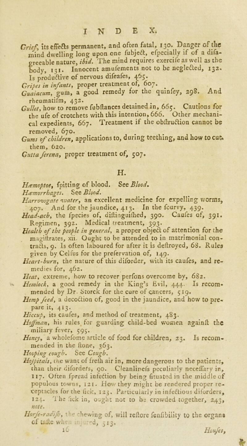 Grief, its efFefts permanent, and often fatal, 130. Danger of tlie mind dwelling long upon one fubjeft, efpecially if of a difa- greeable nature, ibid. The mind requires exercife as well as the body, 131. Innocent amufements not to be neglected, 132. Is produ&ive of nervous difeafes, 405. Gripes in infants, proper treatment of, 607. Guaiacum, gum, a good remedy for the quinfey, 298. And rheumatifm, 432. Gullet, how to remove fubftances detained in, 663. Cautions for the ufe of crotchets with this intention, 666. Other mechani- cal expedients, 667. Treatment if the obdrudion cannot be removed, 670. Gums of children, applications to, during teething, and how to cut* them, 620. Gutta ferena, proper treatment of, 507. H. Hcemoptoe, fpitting of blood. Set Blood. Hemorrhages. See Blood. Iiarronjjgate water, an excellent medicine for expelling worms, 407. And for the jaundice, 413. In the fourvy, 439. Head-ach, the fpecies of, diftinguilhed, 390. Caules of, 391. Regimen, 392. Medical treatment, 393. Health of the people in general, a proper object of attention for the magiltrates, xii. Ought to be attended to in matrimonial con- trads, 9. Is often laboured for after it is deftroyed, 68. Rules given by Celfus for the prefervation of, 149. Heart-burn, the nature of this diforder, with its caufes, and re- medies for, 462. Heat, extreme, how to recover perfons overcome by, 682. Hemlock, a good remedy in the King’s Evil, 444. Is recom- mended by Dr. Storck for the cure of cancers, 519. Hemp feed, a decodtion of, good in the jaundice, and how to pre- pare it, 413. Hiccup, its caufes, and method of treatment, 483. Hojfman, his rules for guarding child-bed women againfl the miliary fever, 595. Honey, a wholefome article of food for children, 23. Is recom- mended i,n the fcone, 363. Hooping cough. See Cough. Hojpitals, the want of freih air in, more dangerous to the patients, than their difordefs, 90. Cleanlinefs peculiarly neceflary in, 117. Often fpread infection by being fituated in the middle of populous towns, 121. How they might be rendered proper re- ceptacles for the lick, 123. Particularly in infectious diforders, 124. The ick in, ought not to be crowded together, 243, note. Horfe-radijh, '' ** Tewing of, will reftore fenfibiiity to the organ* of take wht . r~d, 513. i 0 Houfes,