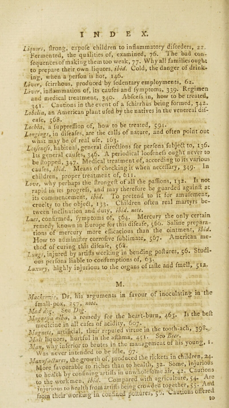 liquors, ftrong, expofe children to inflammatory diforders, 22, Fermented, the qualities of, examined, 76. The Fad con- fequences of making them too weak, 77* Why all familiesought to prepare their own liquors, ibid. Cold, the danger of drink- ing, when a perfon is hot, 146. Liver, fcirrhous, produced by fedentary employments, 62. Liver, inflammation of, its caufes and fymptoms, 339. Regimen and medical treatment, 340. Abfcefs in, how to be treated, 341. Cautions in the event of a fchirrhus being formed, 342. Lobelia, an American plant ufed by the natives in the venereal dif- eafe, 568. Lochia, a fuppreffion of, how to be treated, 391. Longings, in difeafes, are the calls of nature, and often p>oint out what may be of real ufe, 163. Lco/cnefs, habitual, general direftions for perfons fubjeft to, 136. Its general caufes, 346. A periodical loofenels ought never to be (topped, 347. Medical treatment of, according to its various caufes, ibid. Means of checking it when neceffary, 349. la children, proper treatment of, 611. love, why perhaps the flrongell of all the paflions, 132. Is not rapid in its progrefs, and may therefore be guaraed againlt at its commencement, ibid. To pretend to it for amufement, cruelty to the objeft, 133, Children often real martyrs e- tween inclination and duty, ibid. note. Lues, confirmed, fymptoms of, 564. Mercury the only certain remedv known in Europe for this difeafe, 566. Saline prepara- tions of mercury more efficacious than the ointment, ibid. How to adminiifer corrofive fubliraate, 567. American me- thod of curing this difeafe, 568. # Lungs, injured by artifts working in bending poflures, 56. studi- ous perfons liable to confumptions of, 63'. Luxury, highly injurious to the organs oftafte and fmell, 512. M. Mackenzie, Dr. his arguments in favour of inoculating m the fmall-pox, 257, note. Dlad d'. x See Hog. _ up(> Magvjla alba, a remedy for the heart-burn, 463. Is the bei. medicine in all cafes of acidity, 607. _ * Q Alamiets, artificial, their reputed virtue in the tooth-ach, 398. Malt liquors, hurtful in the afthma, 451. Seo Beer. Man, why inferior to brutes in the management of his youn^, Was never intended to be idle, 97. n, the growth of, produced the rickets >n children More favourable to riches than to health, 32. Some, injurious to health by confining artills in umvhok fome air 42. Cautions to the workmen, ibid. Compared with agriculture, 54. Ale injurious to health from artills being crowded together, 5,. A ftim their working in confined pcitures, $5. Cauuons oftered