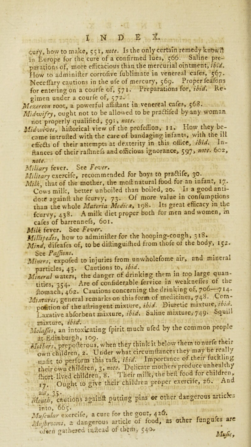 cury, howto make, 551, note. Is the only certain remedy krfowft in Europe for the cure of a confirmed lues, 566.. Saline pre- parations of, more efficacious than the mercurial ointment, ibid. How to adminifter corrofive fublimate in venereal cafes, 567. NeccfFary cautions in the ufe of mercury, 569. Proper feafona for entering on a courfe of, 571. Preparations for, ibid. Re- gimen under a courfe of, 572. ^lezereon root, a powerful alhlfant in venereal c<.<.fes, ^60. Midvoifry, ought not to be allowed to be prattifed by any woman not properly qualified, 591, note. Mid-wives, hiftorical view of the profeffion, 11. Ho\v they be- came intruded with the care of bandaging infants, with the ill effedts of their attempts at dexterity in this office, ibid. In- ftances of their rafhnefs and officious ignorance, 597, note. 602, note. Miliary fever. See Fever. Military exercife, recommended for boys to pradlife, 30. Milk, that of the mother, the molt natural food for an infant, 17. Cows milk, better unboiled than boiled, 20. . Is a good anti- dote againll the fcurvy, 73. Of more value in confumptions than the whole Materia Medics, 198. Its great efficacy in the fcurvy, 438. A milk diet proper both for men and women, m cafes of barrennefs, 601. Milk fever. See Fever. Millipedes, how to adminifter for the hooping-cough, 318. Mind, difeafes of, to be dillinguilhed from thofe ot the body, 152. See PaJJions. . . , Miners, expofed to injuries from unwnolefome air, and mineral particles, 43. Cautions to, ibid. . Mineral waters, the danger of drinking them in too large quan- tities, 554. Are of confiderable fervice in weakneffes of the ftomach, 462. Cautions concerning the drinking of, 706—714. Mixtures, general remarks on this form of medicines, 748. Com- position of the altringent mixture, ibid. Diuretic mixture, tbid. Laxative abforbent mixture, ibid. Saline mixture, 749. bqunl mixture, ibid. Molafes, an intoxicating fpirit much ufed by the common people dt Edinburgh, 109. , r . . Mothers, prepofterous, when they think it below them to nude their own children, 2. Under what circumftances they may be really unfit to perform this talk, ibid. Importance of their fuckhng their own children, 3, note. Delicate mothers produce unhealthy fhort-Iked children, 8. Their milk, the bell food for children, 17. Ought to give their children proper exercife, 26. And Mouth] cautions againft putting pins or other dangerous article3 into, 665. Mufcular exercife, a cure for the gout, 4 2&. Mujbrooms, a dangerous article of food, as other fungu.es a - “ ofieri gathered inhead of them, $40* Mufu