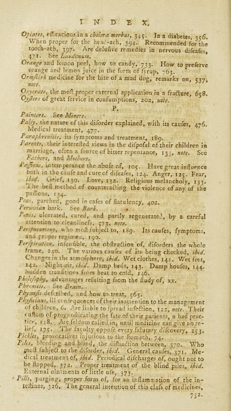 * Opiates, efficacious in a cholera mcrbus, 345. In a diabetes, 336, When proper for the heac'-ach, 394. Recommended for'the tooth-ach, 397. Are delufive remedies in nervous difeafes, 471 • See Laudanum. Orange and lemon peel, how to candy, 733. How to preferve orange and lemon juice in the form of fyrup, 763. Ormjkirk medicine for the bite of a mad dog, remarks on, 537, Oxycrate, the mod: proper external application in a fra&ure, 658. Oyjlers of great ferviee in confumptions, 202, note. P. Painters. See Miners. Pally, the nature of this diforder explained, with its caufes, 476. Medical treatment, 477. Parapbrer.itis, its fymptoms and treatment, 189. rarents, their interelled views in the difpofal of their children in marriage, often a fotirce of bitter repentance, 13:, note. See Fathers, and Mothers. Pafions, intemperance the abufe of, 105. Have great influence both in the caufe and cure of difeafes, 124. Anger, 125. Fear, tl'.d. Orief, 130. Love, 132. Religious melancholy, 133. 'i he beft method of countera&ing the violence of any of the pnlTions, t 34. Peas, parched, good in cafes of flatulency, 402. Peruvian bark. See Bark. . Fetus, ulcerated, cured, and partly regenerated, by a careful attention to cleanlincfs, 373, note. Peripmomony, who mofl Jubjedt to, 189. Its caufes, fymptoms, and proper regimen, 190. Per/pi rat ion, infenfibJe, the obflrudion'of, diforders the whole frame, 140. The various caufes of its being checked, ibid. Changes in the atmofphere, ibid. Wet clothes, 141. Wet feet, 142. Night air, ibid. Damp beds, 143. Damp houfes, 144. Sudden tranfjtions from heat to cold, 146. Ph;lcfophy, advantages refulcing from the fludy of, xx. Pbremtis. See Brain. Pbyxiofis deferihed, and how to treat, 563. Phyjuians, ill ccn/equences of their inattention to the management of children, 6. Are liable to fpread infeflion, 122, note. Their euflcm of prognoilicat:ng the fate of their patients, a bad prac- 128. A;e feidorn caked in, until medicine can give no re- lief, 175. I he faculty oppofe every falutary difeovery, 253. Pickles, provocatives injurious to the ftomach, 74. Piles, bleeding and blind, the ciiflindlion between, 370. Who in oil fubjecl to the diforder, ibid. General caufes, 371. Me- dical treatment of, ibid. Periodical difeharges of, ought not to be flopped, 372. Proper treatment of the blind piles, ibid. External ointments of little ufe, 373. Pills, purging, proper form of, for an inflammation of the in- teilinss, 326, i he general intention of this clafs of medicines, 752.