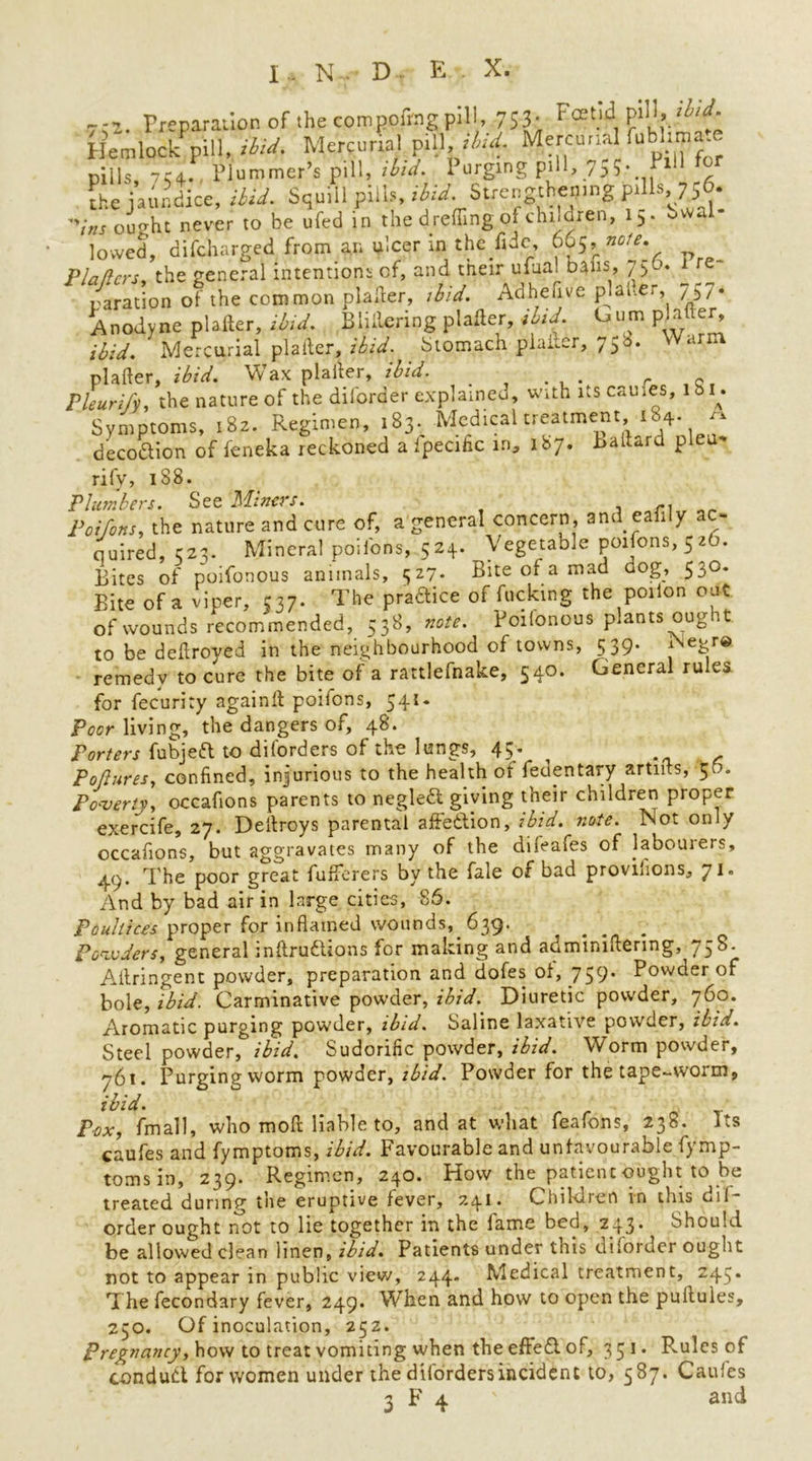 ~-2 Preparation of the compofrng pill, 753; Fcet.ld1 Hemlock^pill, ibid. Mercurial pill,Mercun^ fubhma. piils, 7C4. Plummer’s pill, ibid. 1 urging pill, 7^5. Px the jaundice, ibid. Squill pills, ibjd.jStxeugthejJ'ng pills,, Zj6- '';„s euerht never to be ufed in the d reflingof children, 15. bwal lowed, difcharged from an ulcer in the fide 665, note. Platters, the general intentions of, and their ulua. bans, 750. 1 r paration of the common plainer, ibid, Adheljve platter, 757* Anodyne plafter, ibid, Blillcring plafter, ibid, bum pmfter^ ibid. Mercurial plafter, ibid, Stomach plafter, 758. a plafter, ibid. Wax plafter, ibid. _ . r Q Pleurify, the nature of the diforder explained, with its causes, lbi. Symptoms, 1S2. Regimen, 183. Medical treatment iS4. ^ deco&ion of feneka reckoned a ipecific in* 187. Ballard plea* rifv, 188. Plumbers. See Miners. Toifons, the nature and cure of, a general concern, and eafi y < - quired, C23. Mineral poilons, 524. Vegetable poifons, 5 zb. Bites of poifonous animals, 327. Bite of a mad dog, 530- Bite of a viper, 537. The pradice of fucking the poiion out of wounds recommended, 538, note. Poifonous plants oug it to be deftroyed in the neighbourhood of towns, 539. Negre remedy to cure the bite of a rattlefnake, 540. General rules for fecuriry againft poifons, 541. Poor living, the dangers of, 48. Porters fubjeft to diforders of the lungs, 45. Pottures, confined, injurious to the health of fedentary artifts, 56. Poverty, occafions parents to negledl giving their children proper exercife, 27. Deitroys parental affection, ibid. note. Not only occafions, but aggravates many of the dileafes of labourers, 4.9. The poor great fufferers by the fale of bad proviiions, 71. And by bad air in large cities, 86. Poultices proper for inflamed wounds, 639. Powders, general inftruftions for making and adminiftering, 758. Aftringent powder, preparation and dofes of, 759. Powder of bole, ibid. Carminative powder, ibid. Diuretic powder, 760. Aromatic purging powder, ibid. Saline laxative powder, ibid. Steel powder, ibid. Sudorific powder, ibid. Worm powder, 761. Purging worm poWder, ibid. Powder for the tape-worm, ibid. Pox, fmall, who moft liable to, and at what feafons, 238. its caufes and fymptoms, ibid. Favourable and unfavourable fymp- tomsin, 239. Regimen, 240. How the patient ought to be treated during the eruptive fever, 241. Children in this dif- order ought not to lie together in the fame bed, 243. Should be allowed clean linen, ibid. Patients under this dilorder ought not to appear in public view, 244. Medical treatment, 245. The fecondary fever, 249. When and how to open the pultules, 230. Of inoculation, 252. Pregnancy, how to treat vomiting when the effedi of, 351. Pvules of conduct for women under the diforders incident to, 587. Caules