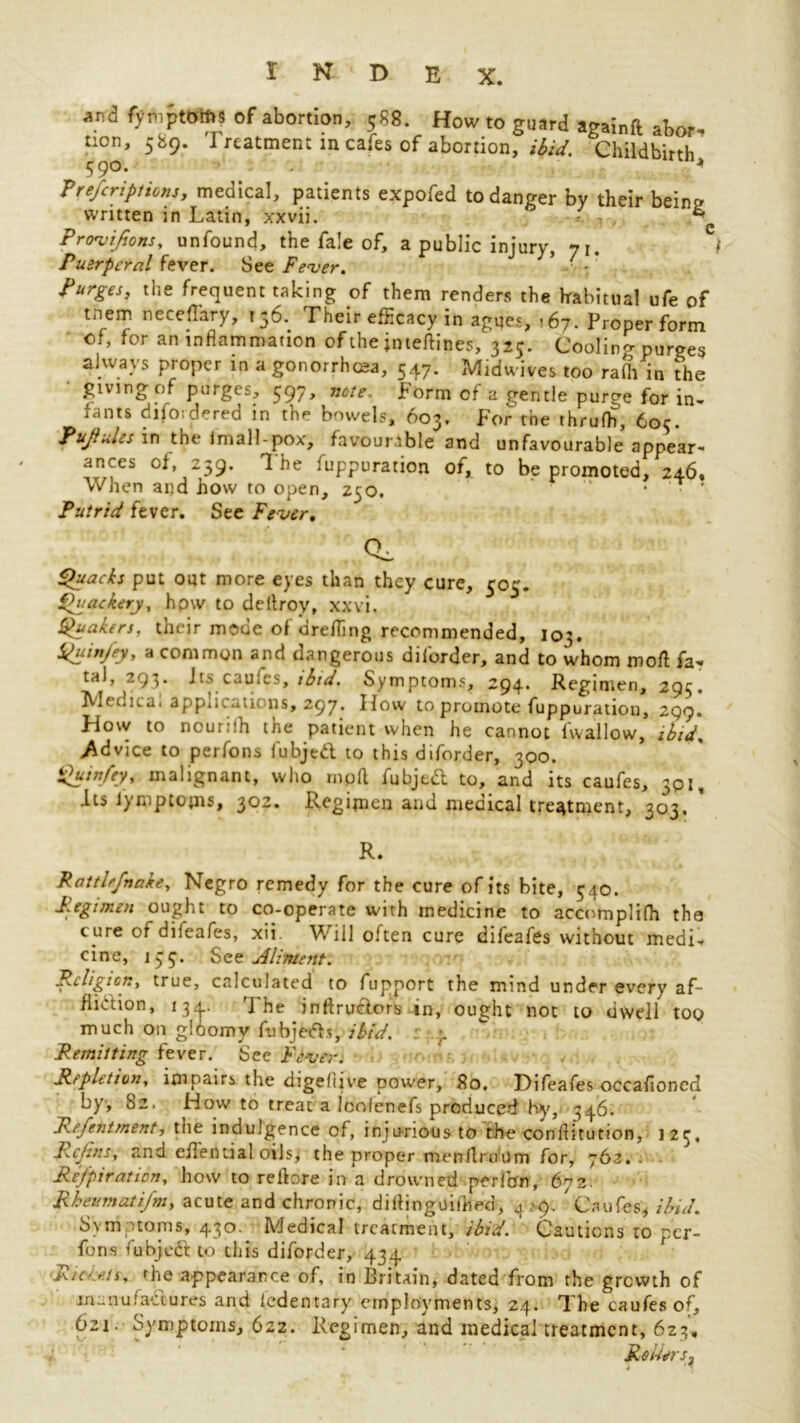 and fymptoms of abortion, 588. How to guard againft abort tion, 589. Treatment in cafes of abortion, ibid. Childbirth 5 9®* Prescriptions, medical, patients expofed to danger by their beins? written in Latin, xxvii. ®'e Provisions, unfound, the fa!e of, a public injury, 71. I Puerperal fever. See Fever. ’ • Purges, the frequent taking of them renders the habitual ufe of tnem neceflary, 156. Their efficacy in agues, <67. Proper form of, for an inflammation of the jnteftines, 325. Coolin^ purges always proper in a gonorrhea, 547. Midwives too rafh in the • giving of purges, 597, note. Form of a gentle purge for in- fants difo;dered in the bowels, 603. For the thrufh, 605. PujiuLs in the Imall-pox, favourable and unfavourable appear- ances of, 239. 1 he fuppuration of, to be promoted, 246. When and how to open, 250. ” • ' Putrid fever. See Fever. CL Quacks put out more eyes than they cure, 505. Quackery, hpw to detlroy, xxvi. Quakers, their mode of drefling recommended, 103. Quinjey, a common and dangerous dilorder, and to whom moil fa-« tal, 293. Jts caules, ibid. Symptoms, 294. Regimen, 29^. Metrical app^Kutions, 297. Hoiv to promote fuppuration, 299. How to nour.-lh the patient when he cannot fwallow, ibid, Advice to perfons fubjed to this diforder, 300. Quin/ey, malignant, who mpft fubjed to, and its caufes, 301, its iy nip to (ns, 302. Regimen and medical treatment, 303. R. Rattlrfnake, Negro remedy for the cure of its bite, 540. Regimen ought to co-operate with medicine to accomplifh the cure of dileafes, xii. Will often cure difeafes without medi- cine, 135. See Aliment. Religion, true, calculated to fupport the mind under every af- flidion, 134. The inftrudors in, ought not to dwell too much on g!6omy fubjeds, ibid. Remitting fever. See Fever. Repletion, impairs the digeltive power, 80. Difeafes occafioncd by, 82. How to treat a loolenefs produced hy, 346. Refentment, the indulgence of, inju-nousto the conflitution, 125, Rcjins, and effential oils> the proper menflruum for, 76z. . ReJ'piration, how to reftore in a drowned perron, 672. Rheum at i/m, acute and chronic, diflinguilhed, 4 >9. Caufes, ibid. Symptoms, 430. Medical treatment, ibid. Cautions 10 per- fons fubjed to this diforder, 434 f Riceetr. Tie appearance of, in Britain, dated from the growth of manufactures and ledentary employments, 24. The caufes of, 621. Symptoms, 622. Regimen, and medical treatment, 623, * Rotters^