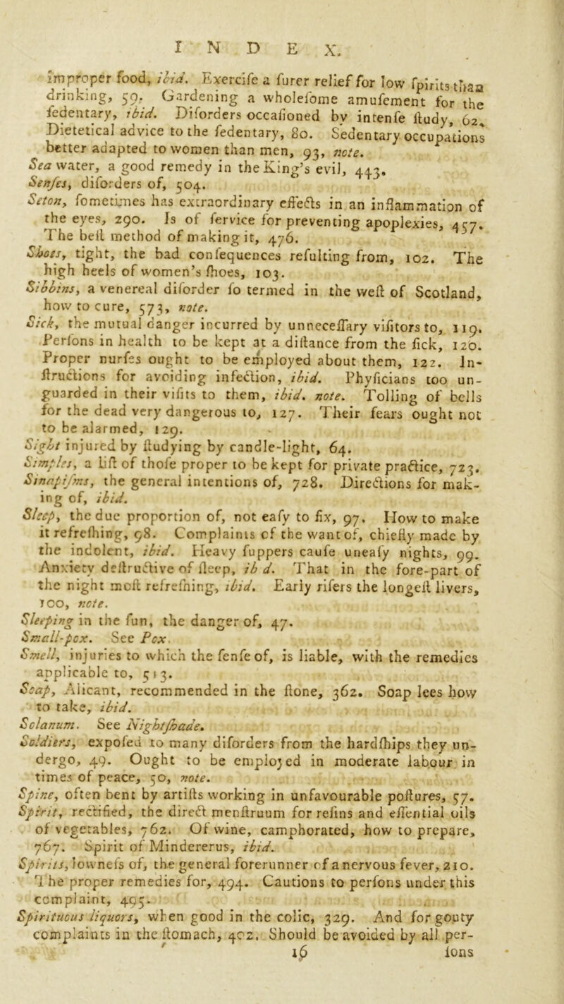 improper food, ibid. Exercife a furer relief for low fpirits than drinking, 50. Gardening a wholefome amufement for the i'edentary, ibid. Diforders occaiioned bv intenfe iiudy, 62 Dietetical advice to the fedentary, 80. Sedentary occupations better adapted to women than men, 93, note. Sea water, a good remedy in the King’s evil, 44?. Sen/es, diforders of, 504. Setcn, fo me times has extraordinary efle&s in an inflammation of the eyes, 290. Is of fervice for preventing apoplexies, 457. The bell method of making it, 476. Shots, tight, the bad conlequences refulting from, 102. The high heels of women’s fhoes, 103. Sibbins, a venereal diforder fo termed in the wed of Scotland, how to cure, 573, note. Sick, the mutual danger incurred by unneceiTary vifitors to, 119. JPerfons in health to be kept at a diitance from the Tick, 120. Proper nurfes ought to be exhployed about them, 122. In* flructions for avoiding infection, ibid. Phyficians too un- guarded in their vifits to them, ibid. note. Tolling of bells for the dead very dangerous to, 127. Their fears ought not to be alarmed, 129. Sight injured by itudying by candle-light, 64. Simples, a Lid of thole proper to be kept for private pra&ice, 723. SinapiJ'ms, the general intentions of, 728. Directions for mak- ing of, ibid. Sleep, the due proportion of, not eafy to fix, 97. Mow to make it refrelhing, 98. Complaints cf the want of, chieHy made by the indolent, ibid. Heavy fuppers caufe unealy nights, 99. Anxiety dedru&ive of deep, ib d. That in the fore-part of the night moll refrefning, ibid. Eariy rifers the longed livers, TOO, note. Sleeping in the fun, the danger of, 47. Small-pox. See Pox. Smell, injuries to which the fenfeof, is liable, with the remedies applicable to, 5 1 3. Soap, Alicant, recommended in the done, 362. Soap lees how to take, ibid. Solarium. See Nightfhaae. Soldiers, expofed to many diforders from the hardlhips they un- dergo, 49. Ought to be emplojed in moderate labour in times of peace, 50, note. Spine, often bent by artills working in unfavourable podures, 77. Spirit, rectified, the direct mendruum for relins and efiential oils of vegetables, 762. Of wine, camphorated, how to prepare, 767. Spirit of Mindererus, ibid. Spirits, fovvneis of, the general forerunner cf a nervous fever, 210. The proper remedies for, 494. Cautions to perfons under this complaint, 495. Spirituous liquors, when good in the colic, 329. And for gouty complaints in thedomach, 402. Should be avoided by all per- llp ions