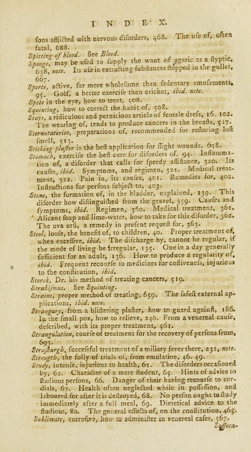 fons afflicted with nervous diforders, 468. The ufe of, often fatal, 688. St it ting of blood. See Biood. . a . may be ufed to fupply the want of agaric as a ftyp ic, 6^8, note. Its ufe in extrafting fubitances Hopped m the gullet, Sports aCtive, far more wholefome than fedentary amufements* r Golf, a better exercife than cricket, ibid, note. Spots in the eye, how to treat, <;o8. Squinting, how to correct the habit of, 508. Stays, a ridiculous and pernicious article of female drels, 10. 102. The wearing of, tends to produce cancers in the breafts, 517. Sternutatories, preparations of, recommended tor reitoring loft fmell, 313. . . .. , 1/00 Sticking plajler \s the belt application for night wounds, 638. Stomach, exercife the belt cure for diforders of, 94. Inflamma- tion of, a diforder that calls for fpeedy affillanre, 320. Its caufes, ibid. Symptoms, and regimen, 321. Medical treat- ment, 322. Pain in, its caufes, 401. Remedies for, 402, Inftrudtions for perfons fubject to, 403. ^ Stone, the formation of, in the bladder, explained, 139. This diforder how diflinguilhed from the gravel, 359. Caufes and fymptoms, ibid. Regimen, 3^’°* Medical treatment, .Alicant foap and lime-water, how to takeror this diforder, 362. The uva urfi, a remedy in prefent requeft for, 363. Stool, loofe, the benefit of, to children, 40. Proper treatment of, when exceffive, ibid. The difeharge by, cannot be regular, if the mode of living be irregular, 135. One in a day generally fufficient for an adult, 136. How to produce a regularity of, ibid. Frequent recourfe to medicines for coftivenefs, injurious to the conftitution, ibid, S torch, Dr. his method of treating cancers, 519. Strabifmus. See Squinting. Strains, proper method of creating, 659. The fafeft external ap- plications, ibid. note. Strangury, from a bliftering plafter, how to guard againft, 186- In the fmall pox, how to relieve, 246. From a venereal caule, deferibed, with its proper treatment, 561. Strangulation, courfe of treatment for the recovery of perfons from, 693. Strajburgh, fuccefsful treatment of a miliary fever there, 231, note. Strength, the folly of trials of, from emulation, 46. 49. Study, intenfe, injurious to health, 61. The diforders occafioned by, 62. Character of a mere ftudent, 65. Plintsof advice to ftudious perfons, 66. Danger of their having recourfe to cor- dials, 67. Health often neglected while in poftefiion, and laboured for after it is deftroyed, 68. No perfon ought taftudy immediately after a full meal, 69. Dietetical advice to the ftudious, 80. The general eft'edfs of, on the conftitution, 465. Sublimate, corrofwe, how to adminifter in venereal cafes, 367. S%ffbca~