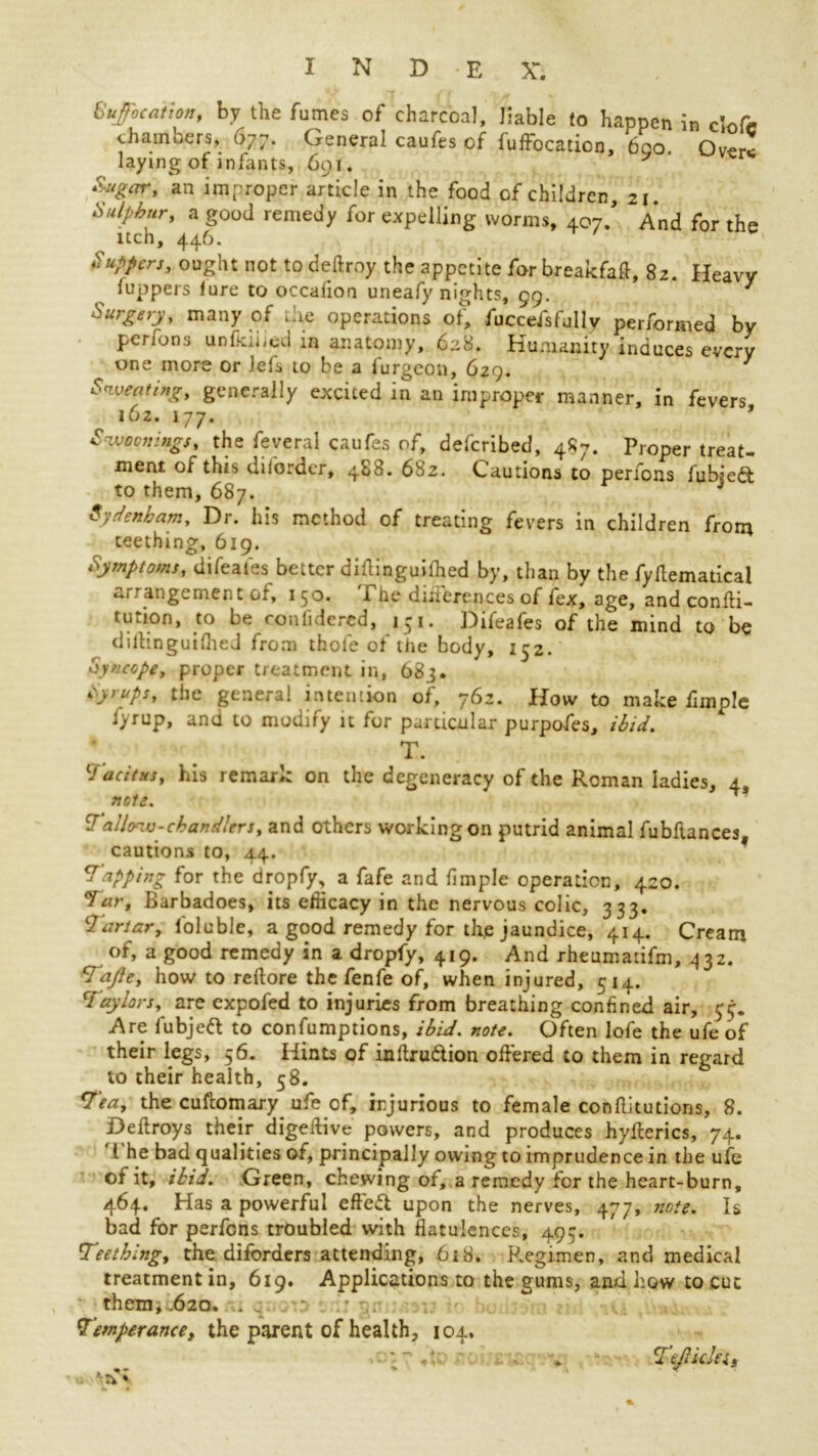 Suffocation, by the fumes of charcoal, liable to happen in clofc chambers, 677. General caufes of fuffocadcn, 6go. Over! laying of infants, 601. Sugar, an improper article in the food of children, 21. Sulphur, a good remedy for expelling worms, 407/ And for the itch, 446. Suppers, ought not to deftroy the appetite for breakfaft, 82. Heavy (uppers lure to occalion uneafy nights, 99. 7 Surgery, many of .lie operations of, fuccefsfully performed by penons unlkiiied in anatomy, 628. Humanity induces every one more or Jefs to be a l'urgeon, 629. 7 Sweating, generally excited in an improper manner, in fevers 162. 177, Swoon mgs, the feveral caufes of, deferibed, 487. Proper treat- ment or this diiorder, 488. 682. Cautions to perfons fubiedt to them, 687. J Sydenham, Dr. his method of treating fevers in children from teething, 619. Symptoms, difeales better diftinguilhed by, than by the fyflematicai rangement of, 150. i ne diiierences of fex, age, andconfti- tution, to be coniidered, 151. Difeafes of the mind to be dillinguiflieJ from thofe of the body, 152. Syncope, proper treatment in, 683. Syrups, the general intention of, 762. How to make (Imple fyrup, and to modify it for particular purpofes, ibid. T. Tacitus, his remark on the degeneracy of the Roman ladies, 4, note. Tallow-chandlers, and others working on putrid animal fubflances, cautions to, 44. Tapping for the dropfy, a fafe and fimple operation, 420. Tar, Barbadoes, its efficacy in the nervous colic, 333. Tartar, foluble, a good remedy for thje jaundice, 414. Cream of, a good remedy in a dropfy, 419. And rheumatifm, 432. Tajle, how to rertore the fenfe of, when injured, 514. Taylors, are expofed to injuries from breathing confined air, $ Are lubjeft to confumptions, ibid. note. Often lofe the ufe of their legs, 56. Hints of inftru&ion offered to them in regard to their health, 58. Tea, the cuffomary ufe of, injurious to female conftitutions, 8. Deftroys their digeifive powers, and produces hyflerics, 74. I he bad qualities of, principally owing to imprudence in the ufe of it, ibid. Green, chewing of, a remedy for the heart-burn, 464. Has a powerful effeft upon the nerves, 477, note. Is bad for perfons troubled with flatulences, 495. Teething, the diforaers attending, 618. P.egimen, and medical treatment in, 619, Applications to the gums, and how to cut them, .620. .. _ •• , . Temperance, the parent of health, 104. ■ - «V •* TefikJes, ■