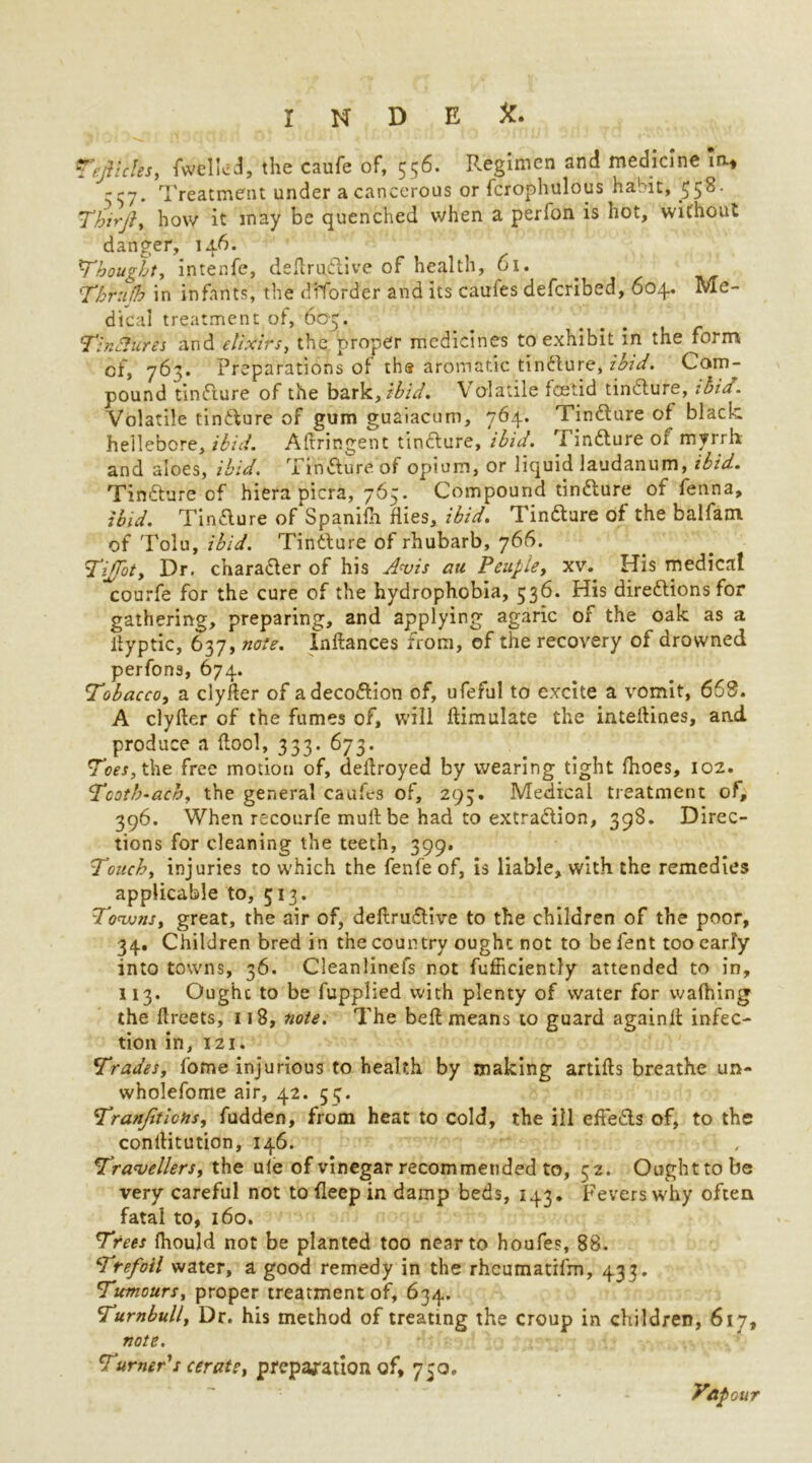 Teflcles, fwelkd, the caufe of, 556. F.egimcn and medicine To* '-57. Treatment under a cancerous or fcrophulous habit, 558. ThirJ}, how it in ay be quenched when a perfon is hot, without danger, 146. 1Thought, intenfe, definitive of health, 61. Thrujb in infants, the diforder and its caufes defcribed, 604. Me- dical treatment of, 60-5. TinAures and elixirs, the proper medicines to exhibit in the form of, 763. Preparations of th« aromatic tinfture, ibid. Com- pound tinfture of the bark, ibid. Volatile foetid tinfture, ibia. Volatile tinfture of gum guaiacum, 764. Tinfture of black hellebore, ibid. Afiringent tindure, ibid. Tinfture of myrrh and aloes, ibid. Tinfture of opium, or liquid laudanum, ibid. Tindure cf hiera picra, 765. Compound tindure of fenna, ibid. Tindure of Spanifii flies, ibid. Tindure of the balfam of Tolu, ibid. Tinfture of rhubarb, 766. \Tiffoty Dr. charafter of his Avis au Peupie, xv. His medical courfe for the cure of the hydrophobia, 536. His direftionsfor gathering, preparing, and applying agaric of the oak as a tfyptic, 637, note. Inftances from, of the recovery of drowned perfons, 674. !Tobacco, a clyfter of adecoftion of, ufeful to excite a vomit, 668. A clyfter of the fumes of, will ftimulate the inteftines, and produce a {tool, 333. 673. Toes, the free motion of, deftroyed by wearing tight fhoes, 102. Tcoth-ach, the general caufes of, 293. Medical treatment of, 396. When recourfe mult be had to extraftion, 398. Direc- tions for cleaning the teeth, 399. Touch, injuries to which the fenfe of, is liable, with the remedies applicable to, 513. Towns, great, the air of, deftruftive to the children of the poor, 34. Children bred in the country ought not to be fent too early into towns, 36. Cleaniinefs not fufficiently attended to in, 113. Ought to be fupplied with plenty of water for walking the ftreets, 118, note. The beft means to guard againft infec- tion in, 121. Trades, fome injurious to health by making artifts breathe un- wholefome air, 42. 55. Tranjiticfis, fudden, from heat to cold, the ill effefts of, to the conllitution, 146. Travellers, the ule of vinegar recommended to, 52. Ought to be very careful not to fleep in damp beds, 143. Fevers why often fatal to, 160. Trees fiiould not be planted too near to houfes, 88. Trefoil water, a good remedy in the rheumatifm, 433. Tumours, proper treatment of, 634. Turnbull, Dr. his method of treating the croup in children, 617, note. Turner s cerate, preparation of, 750. yap cur