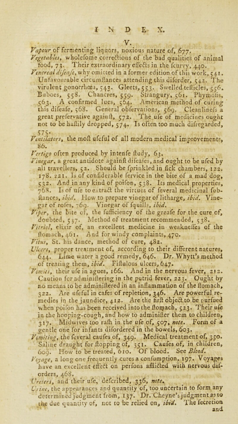 V. Vapour of fermenting liquors, noxious nature of, 677. Vegetables, wholefome corredfions of the bad qualities of animal food, 7;. Their extraordinary effe&s in the fcurvy, 440. Venerealdifeafe, why omitted in a former edition of this work, 541. Unfavourable circumllances attending this diforder, 542. The virulent gonorrhoea, 543. Gleets, 553. Swelled tellicles, 556. Buboes, 55S. Chancres, 559. Strangury, 561. Phymolis, 563. A confirmed lues, 564. American method of curing this difeafe, 368. General obfervaiions, 569. Cleanlinefs a great prefervative again ft, 572. The ufe of medicines ought not to behaftily dropped, 574. Is often too much difregarded, 57s- Ventilators% the moft ufeful of all modern medical improvements, 86. Vertigo often produced by intenfe ftudy, 63. Vinegar, a great antidote againft difeaies, and ought to be ufed by all travellers, 52. Should be fprinkled in fick chambers, izz. 178. 221. Is of confiderable fervice in the bite of a mad dog, 532. And in any kind of poifon, 538. Its medical properties, 768. Is of ufe toe.'.tratt the virtues of feveral medicinal fub- ftances, ibid, l low to prepare vinegar of litharge, ibid. Vine- gar of roles, 769. Vinegar of fquills, ibid. Viper, the bite of, the fufliciency of the greafe for the cure of, doubted, 537. Method of treatment recommended, 538. Vitriol, elixir of, an excellent medicine in weakneffes of the ftcmach,46i. And for windy complaints, 470. Vitus, St. his dance, method of cure, 482. Ulcers, proper treatment of, according to their different natures, 644. Lime water a good remedy, 646. Dr. Whytt’s method of treating them, ibid. Fiftulous ulcers, 647. Vomits, their ufe in agues, 166. And in the nervous fever, 212. Caution for adminiftering in the putrid fever, 223. Ought by no means to be adminiftered in an inflammation of the ftomach, 322. Are ufeful in cafes of repletion, 346. Are powerful re- medies in the jaundice, 412. Are the hrft objed to be purfued when poifon has been received in to the ftorpach, 523. Their ufe in the hooping-cough, and how to adminifter them to children, 317. Midwives too rafh in the ufe of, 507, note. Form of a gentle one for infants difordered in the bowels, 603. Vomiting, the feveral caufes of, 349. Medical treatment of, 350. Saline draught for flopping of, 351. Caufes of, in children, 609. How to be treated, 610. Of blood. See Blood. Voyage, a long one frequently cures a confumption, 197. Voyages have an excellent effedt on perfons afliidled with nervous dis- orders, 468. Ureters, and their ufe, deferibed, 336, note. U)ine, the appearances and quantity of, too uncertain to form any determined judgment from, 137. Dr. Cheyne’s judgment as to the due quantity of, not to be relied on, ibid. The fecretion and