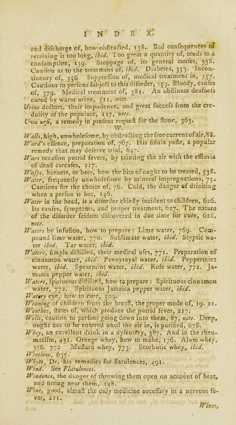 End di(charge of, how obftrutfed, 138. Bad confequentes of retaining it too long, ibid. Too great a quantity of, tends to a confumption, 139* Stoppage of, its general caufes, 33^* Caution as to the treatment of, ibid. Diabetes, 353*, Incon- tinency of, 356 Snpprefhon of, medical treatment in, 357* Cautions to perfons fubjedl to this diforder, ^59* Bloody, caufes of, 379. Medical treatment of, 381. An obftinace deafnefs cured by warm urine, 511, note. Urine doctors, their impudence, and great fuccefs from toe cre- dulity of the populace, 137, note. Uva urji, a remedy in prefent requed for the done, 363. W. Z^W/r,high, unwholefome, by obftrufting the free currentofair,88. Ward's effence, preparation of, 767. His fiflula pade, a popular remedy that may deferve trial, 647. Wars occafion putrid fevers, by tainting the air with the effluvia of dead carcafes, 217. Wafps, hornets, or bees, how the bite of ought to be treated, 338. Water, frequently unwholefome by mineral impregnations, 75. Cautions for the choice of, 76. Cold, the danger of drinking when a perfon is hot, 146. Water in the head, is a diforder chiefly incident to children, 626. Its caufes, fymptoms, and proper treatment, 627. The nature of the diforder feldom difcovered in due time for cure, 628, note. Waters by infufion, how to prepare : Lime water, 769. Com- pound lime water, 770. Sublimate water, ibid. Styptic wa- ter ibid. Tar water, ibid. Waters, fimple diftilled, their medical ufes, 771. Preparation of cinnamon water, ibid. Pennyroyal water, ibid. Peppermint water, ibid. Spearmint water, ibid. Rofe water, 772. Ja- maica pepper water, ibid. Waters, fpirituous didilied, how to prepare : Spirituous cinnamon water, 772. Spirituous Jamaica pepper water, ibid. Watery eye, how to cure, 509. Weaning of children from the bread, the proper mode of, 19. 21. Weather, Hates of, which produce the putrid fever, 217. Wells, caution to perfons going down into them, 87, note. Deep, ought not to be entered until the air in, is purified, 678. Whey, an excellent drink in a dyfentgry, 387. And in the rheu- matifm, 431- Orange whey, how to make, 176. Alum whey, 356. 772 Mudard whey, 773. Scorbutic whey, ibid. Whitlow, 633. Whytt, Dr. his remedies for flatulences, 491. Wind. See Flatulences. Windows, the danger of throwing them open on account of heat* and fitting near them, 148. Wine, good, aimed the only medicine necedary in a nervous fe- ver, 211. Wines,