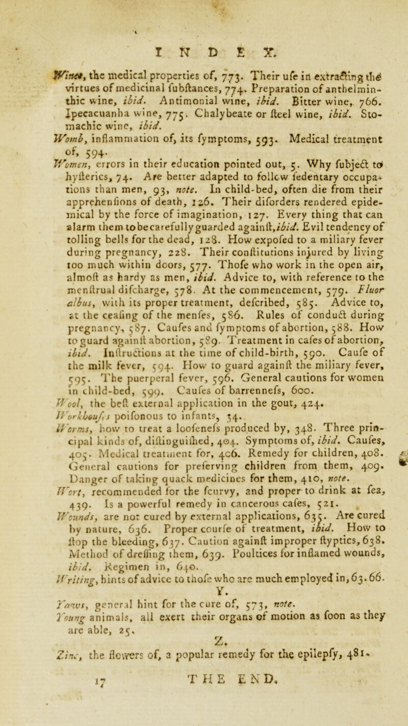 Witttt, the medical properties of, 773. Their ufe in extracting th£ virtues of medicinal fubflances, 774. Preparation of anthelmin- thic wine, ibid. Antimonial wine, ibid. Bitter wine, 766. Ipecacuanha wine, 775. Chalybeate or fteel wine, ibid. Sto- machic wine, ibid. Womb, inflammation of, its fymptoms, 593. Medical treatment of, 594. Women, errors in their education pointed out, 5. Why fubjedt to hyfterics, 74. Are better adapted to follow fedentary occupa- tions than men, 93, note. In child-bed, often die from their apprehenlions of death, 126. Their diforders rendered epide- mical by the force of imagination, 127. Every thing that can alarm them tobecarefully guarded againfl,Evil tendency of tolling bells for the dead, 128. How expofed to a miliary fever during pregnancy, 228. Their conflitutions injured by living too much within doors, 377. Thofe who work in the open air, almoft as hardy as men, ibid. Advice to, with reference to the mcnflrual difeharge, 578. At the commencement, 579. Fluor Gibus, with its proper treatment, deferibed, 585. Advice to, at the ceafing of the menfes, 5SA. Rules of condudl during pregnancy, 587. Caufes and fymptoms of abortion, 588. How to guard againfl abortion, 589. Treatment in cafes of abortion, ibid. Inductions at the time of child-birth, 590. Caufe of the milk fever, 594. How to guard againfl the miliary fever, 595' The puerperal fever, 596. General cautions for women in child-bed, 599. Caufes of barrennefs, 600. Wool, the bed external application in the gout, 424. // urkboujt s poifonous to infants, 34. Worms, how to treat a loofenefs produced by, 348. Three prin- cipal kinds of, diitinguiihed, 404. Symptoms of, ibid. Caufes, 405. Medical treatment for, 406. Remedy for children, 408. General cautions for preierving children from them, 409. ^ Danger of taking quack medicines for them, 410, note. Wort, recommended for the feurvy, and proper to drink at fea, 439. Is a powerful remedy in cancerous cafes, 521. Wounds, are nor cured by external applications, 63c. Are cured by nature, 636. Proper courfe of treatment, ibid. How to flop the bleeding, 637. Caution againfl improper flyptics, 638. Method of drefiing them, 639. Poultices for inflamed wounds, ibid. Regimen in, 640. Writing, hints of advice to thofe who are much employed in, 63.66. Y. }nivs, general hint for the cure of, 573, note. Young animals, ail exert their organs of motion as foon as they are able, 25, Z. Zinc, the flowers of, a popular remedy for the epilepfy, 481. THE E N D,