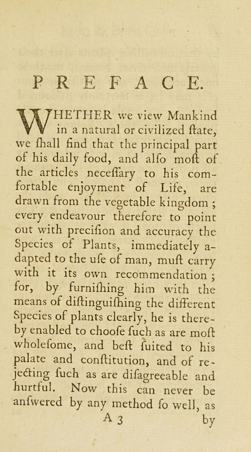 PREFACE. \% THETHER we view Mankind Y V in a natural or civilized ftate, we fhall find that the principal part of his daily food, and alfo moft of the articles neceffary to his com- fortable enjoyment of Life, are drawn from the vegetable kingdom ; every endeavour therefore to point out with precifion and accuracy the Species of Plants, immediately a- dapted to the ufe of man, muff carry with it its own recommendation ; for, by furnifhing him with the means of diftinguifhing the different Species of plants clearly, he is there- by enabled to choofe fuch as are rnoff wholefome, and beft fuited to his palate and conftitution, and of re- jeding fuch as are difagreeable and hurtful. Now this can never be anfwered by any method fo well, as A 3 by