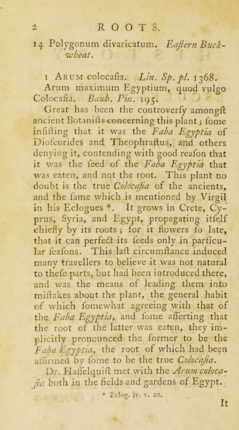 14 Polygonum divaricatum. Eajlern Buck- wheat. 1 Arum colocafia. Lin. Sp.pl. 1368. Arum maximum Egyptium, quod vulgo Colocafia. Bauh. Pin. 195. Great has been the controverfy amongft ancient Botanifts concerning this plant; fome infixing that it was the Fab a Egypt ia of Diofcorides and Theophraftus, and others denying it, contending with good reafon that it was the feed of the Fab a Egyptia that was eaten, and not the root. This plant no doubt is the true Colocafia of the ancients, and the fame which is mentioned by Virgil in his Eclogues *. It grows in Crete, Cy- prus, Syria, and Egypt, propagating itfelf chiefly by its roots ; for it flowers fo late, that it can perfedl its feeds only in particu- lar leafons. This laid circumftance induced many travellers to believe it was not natural to thefc parts, but had been introduced there, and was the means of leading them into miftak.es about the plant, the general habit of which fomewhat agreeing with that of the Faba Egyptia, and fome afterting that the root of the latter was eaten, they im- plicitly pronounced the former to be the Faba Egyptia, the root of which had been affirmed by fome to be the true Colocafia. Dr. Kalfelquift met with the Arum coloca- fia both in the fields and gardens of Egypt. * Eclog. iv. v. 20.