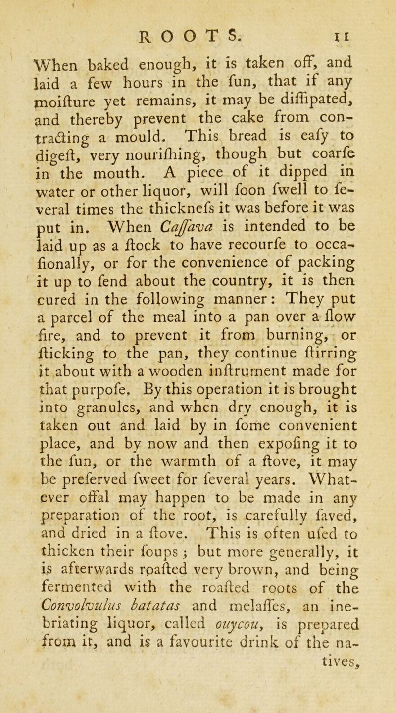 When baked enough, it is taken off, and laid a few hours in the fun, that if any moiffure yet remains, it may be diffipated, and thereby prevent the cake from con- trading a mould. This bread is eafy to digefl, very nourifhing, though but coarfe in the mouth. A piece of it dipped in water or other liquor, will foon fwell to fe- veral times the thicknefs it was before it was put in. When Cajfava is intended to be laid up as a dock to have recourfe to occa- fionally, or for the convenience of packing it up to fend about the country, it is then cured in the following manner: They put a parcel of the meal into a pan over a flow fire, and to prevent it from burning, or flicking to the pan, they continue flirring it about with a wooden inftrument made for that purpofe. By this operation it is brought into granules, and when dry enough, it is taken out and laid by in fome convenient place, and by now and then expofing it to the fun, or the warmth of a flove, it may be preferved fweet for feveral years. What- ever offal may happen to be made in any preparation of the root, is carefully faved, and dried in a flove. This is often ufed to thicken their foups ; but more generally, it is afterwards rpafled very brown, and being fermented with the roafled roots of the Convolvulus batatas and melaffes, an ine- briating liquor, called ouycou, is prepared from it, and is a favourite drink of the na- tives.