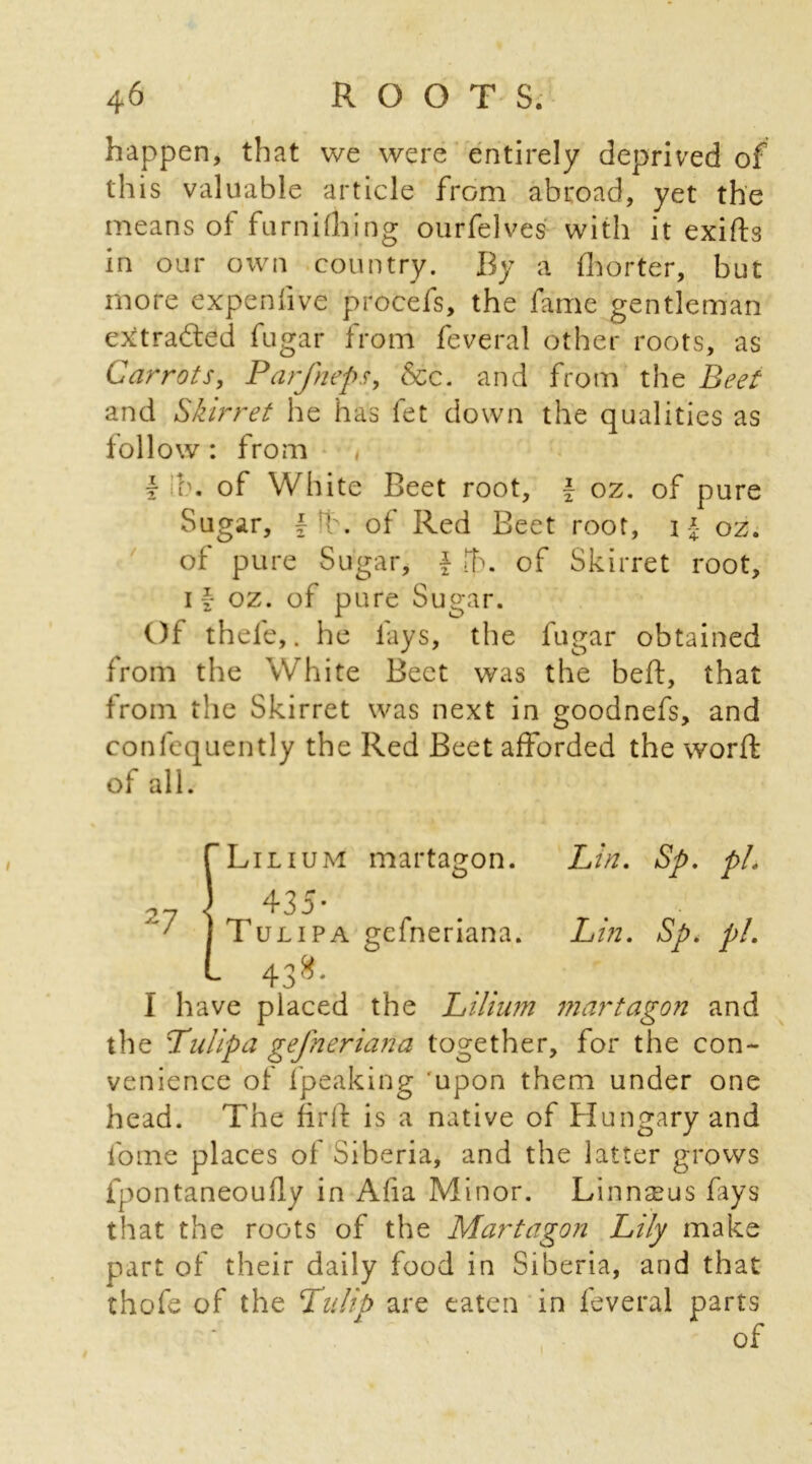 happen, that we were entirely deprived of this valuable article from abroad, yet the means of furnifhing ourfelves with it exiffo in our own country. By a fhorter, but more expenhve procefs, the fame gentleman extracted fugar from feveral other roots, as Carrots, Parfneps, See. and from the Beet and Skirret he has fet down the qualities as follow : from I lb. of White Beet root, f oz. of pure Sugar, fib. of Red Beet root, i \ oz. of pure Sugar, \ lt>. of Skirret root, i|- oz. of pure Sugar. Of thele,. he fays, the fugar obtained from the White Beet was the bed, that from tlie Skirret was next in goodnefs, and conlequently the Red Beet afforded the word: of all. Lilium 435 martagon. Lin. Sp. pL 7 | Tulipa gefneriana. Lin. Sp. pi. 43 8 • I have placed the Lilium martagon and the Tulip a gefneriana together, for the con- venience of fpeaking upon them under one head. The firlf is a native of Hungary and lome places of Siberia, and the latter grows fpontaneoudy in Aha Minor. Linnseus fays that the roots of the Martagon Lily make part of their daily food in Siberia, and that thofe of the 'Tulip are eaten in feveral parts of