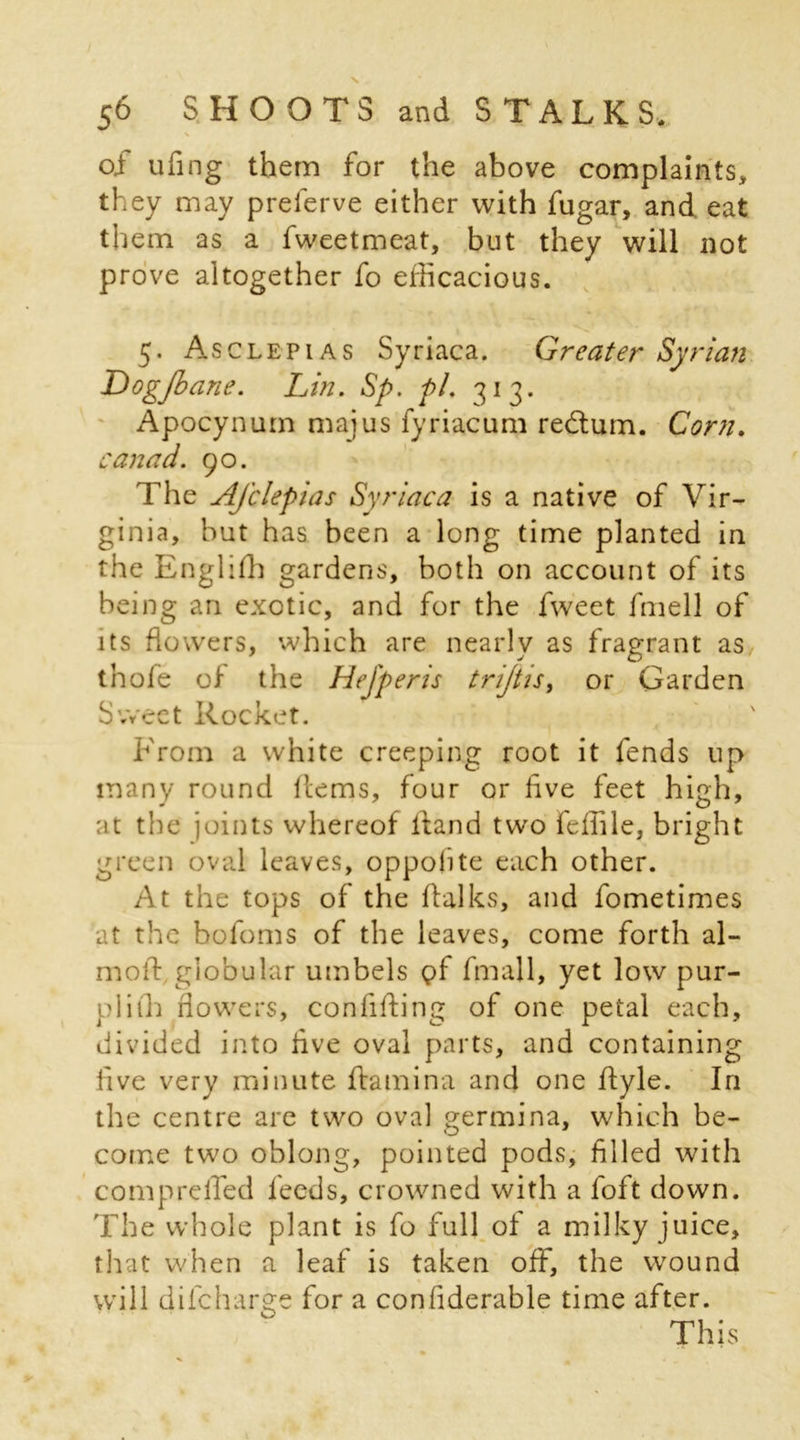 of ufing them for the above complaints, they may preferve either with fugar, and eat them as a fweetmeat, but they will not prove altogether fo efficacious. 5. Asclepias Syriaca. Greater Syrian Dogjbane. Lin. Sp. pi. 313. Apocynum majus fyriacum redtum. Corn. canad. 90. The Afclepias Syriaca is a native of Vir- ginia, but has been a long time planted in the Englilh gardens, both on account of its being an exotic, and for the fweet fmell of its flowers, which are nearly as fragrant as thole of the Hefperis trijtis, or Garden Sweet Rocket. From a white creeping root it fends up many round Hems, four or live feet high, at the joints whereof Hand two feffile, bright green oval leaves, oppolite each other. At the tops of the flalks, and fometimes at the bofoms of the leaves, come forth al- mofl globular umbels gf fmall, yet low pur- plith flowers, confifling of one petal each, divided into live oval parts, and containing five very minute Hamina and one Hyle. In the centre are two oval germina, which be- come two oblong, pointed pods, filled with compreffed leeds, crowned with a loft down. The whole plant is fo full of a milky juice, that when a leaf is taken off, the wound will dilcharge for a confiderable time after. This