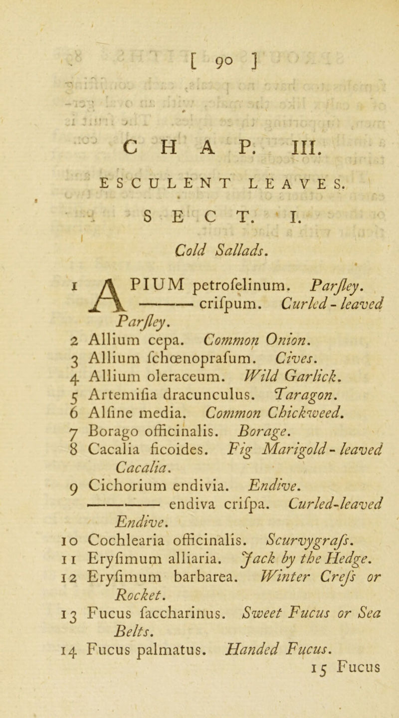 CHAP. III. . f * ' \ ESCULENT LEAVES. *—* J * ...» # • * \J ^ , J ; 'j } SECT. I. i Cold ballads. 4 1 A PIUM petrofelinum. Parjley. crifpum. Curled - leaved Parjley. 2 Allium cepa. Common Onion. 3 Allium fchcenoprafum. Cives. 4 Allium oleraceum. /T/A/ Gar lick. 5 Artemilia dracunculus. Paragon. 6 A1 fine media. Common Chickweed. 7 Borago officinalis. Borage. 8 Cacalia ficoides. Fig Marigold - leaved Cacalia. 9 Cichorium endivia. Endive. endiva crifpa. Curled-leaved Endive. 10 Cochlearia officinalis. Scurvygrafs. 11 Eryfimum alliaria. Jack by the Hedge. 12 Eryfimum barbarea. Winter Crejs or Rocket. 13 Fucus faccharinus. Sweet Fucus or Sea Belts. 14 Fucus palmatus. Handed Fucus. 15 Fucus
