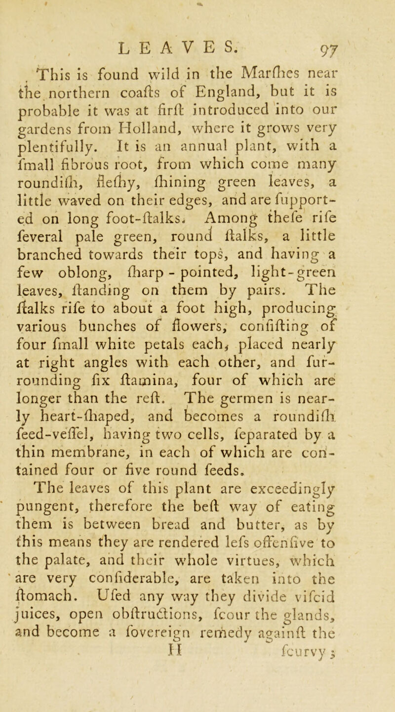 This is found wild in the Marflies near f t ' the northern coafLs of England, but it is probable it was at firft introduced into our gardens from Holland, where it grows very plentifully. It is an annual plant, with a fmall fibrous root, from which come many roundifh, flefhy, fhining green leaves, a little waved on their edges, and are fupport- ed on long foot-ftalks. Among thefe rife feveral pale green, round llalks, a little branched towards their tops, and having a few oblong, {harp - pointed, light-green leaves, Handing on them by pairs. The fcalks rife to about a foot high, producing various bunches of flowers, confifting of four fmall white petals each* placed nearly at right angles with each other, and fur- rounding fix ftamina, four of which are longer than the reft. The germen is near- ly heart-fhaped, and becomes a roundifh; feed-veflel, having two cells, feparated by a thin membrane, in each of which are con- tained four or five round feeds. The leaves of this plant are exceedingly pungent, therefore the bed way of eating them is between bread and butter, as by this means they are rendered lefs offen'five to the palate, and their whole virtues, which ‘are very confiderable, are taken into the ftomach. Ufed any way they divide vifcid juices, open obftru&ions, fcour the glands, and become a fovereign remedy againfl the H feurvy $ /