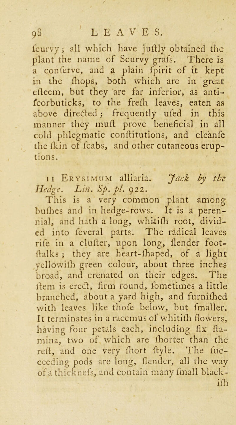 f 98 LEAVES. fcurvy; all which have juftly obtained the plant the name of Scurvy grafs. There is a conferve, and a plain fpirit of it kept in the fhops, both which are in great efteem, but they are far inferior, as anti- fcorbuticks, to the frefh leaves, eaten as above directed ; frequently ufed in this manner they mu ft prove beneficial in all cold phlegmatic conftitutions, and cleanle the ikin of fcabs, and other cutaneous erup- tions. 11 Erysimum alliaria. Jack by the Hedge. Lin. Sp. pi. 922. This is a very common plant among bullies and in hedge-rows. It is a peren- nial, and hath a long, whltifli root, divid- ed into feveral parts. The radical leaves rife in a clutter, upon long, llender foot- ltalks ; they are heart-fhaped, of a light yellowifli green colour, about three inches broad, and crenated on their edges. The item is eredt, firm round, fometimes a little branched, about a yard high, and furnifhed with leaves like thofe below, but fmaller. It terminates in a racemus of whitifli flowers, having four petals each, including fix fta- mina, two of which are fhorter than the reft, and one very fhort ftyle. The fuc- ceeding pods are long, (lender, all the way of a thicknefs, and contain many fmall black- ifh