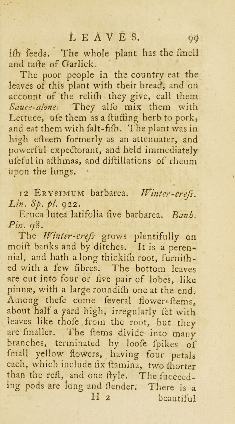 ifh feeds. The whole plant has the fmell and tafte of Garlick. j The poor people in the country eat the leaves of this plant with their bread, and on account of the relifh they give, call them Sauce-alone; They alfo mix them with Lettuce, ufe them as a fluffing herb to pork* and eat them wdth falt-fifh. The plant was in high efleem formerly as an attenuater, and powerful expectorant, and held immediately ufeful in afthmas, and diflillations of rheum upon the lungs. «• * 12 Erysimum barbarea. Winter-erefs. Lin. Sp. pi. 922. Eruca lutea latifolia five barbarea. Bauh, Pin. 98. The Winter-crefs grows plentifully on moift banks and by ditches. It is a peren- nial, and hath along thickifh root, furnifh- ed with a few fibres. The bottom leaves are cut into four or five pair of lobes, like pinnae, with a large roundiffi one at the end. Among thefe come feveral flower*-fte ms, about half a yard high, irregularly fet with leaves like thofe from the root, but they are fmaller. The fterns divide into many branches, terminated by loofe fpikes of fmall yellow flowers, having four petals each, which include fix ftamina, two fhorter than the reft, and one ftyle. The fucceed- ing pods are long and flender. There is a H 2 beautiful