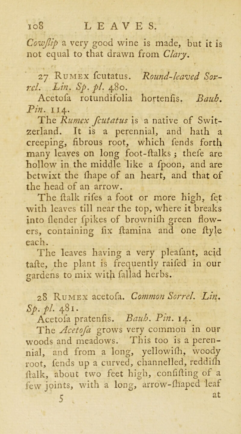 Cowflip a very good wine is made, but it is not equal to that drawn from Clary. 27 Rumex fcutatus. Round-leaved Sor- rel. Lin. Sp. pi. 480. Acetofa rotundifolia hortenfis. Bauh. > ^ K . . . t Pin. xi 4. The Rumex fcutatus is a native of Swit- zerland. It is a perennial, and hath a creeping, fibrous root, which fends forth many leaves on long foot-ftalks; thefe are hollow in the middle like a fpoon, and are betwixt the fhape of an heart, and that of the head of an arrow. The fialk rifes a foot or more high, fet with leaves till near the top, where it breaks into fiender fpikes of brownifii green flow- ers, containing fix fiamina and one fiyle each. . The leaves having a very pleafant, acid tafte, the plant is frequently raifed in our gardens to mix with fallad herbs. O T * *) 28 Rumex acetofa. Common Sorrel. Lin. Sp.pl. 481. Acetofa pratenfis. Bauh. Pin. 14. The Acetofa grows very common in our woods and meadows. This too is a peren- nial, and from a long, yellowifh, woody root, fends up a curved, channelled, reddifli fialk, about two feet high, confifting of a few joints, with a long, arrow-Aiaped leaf