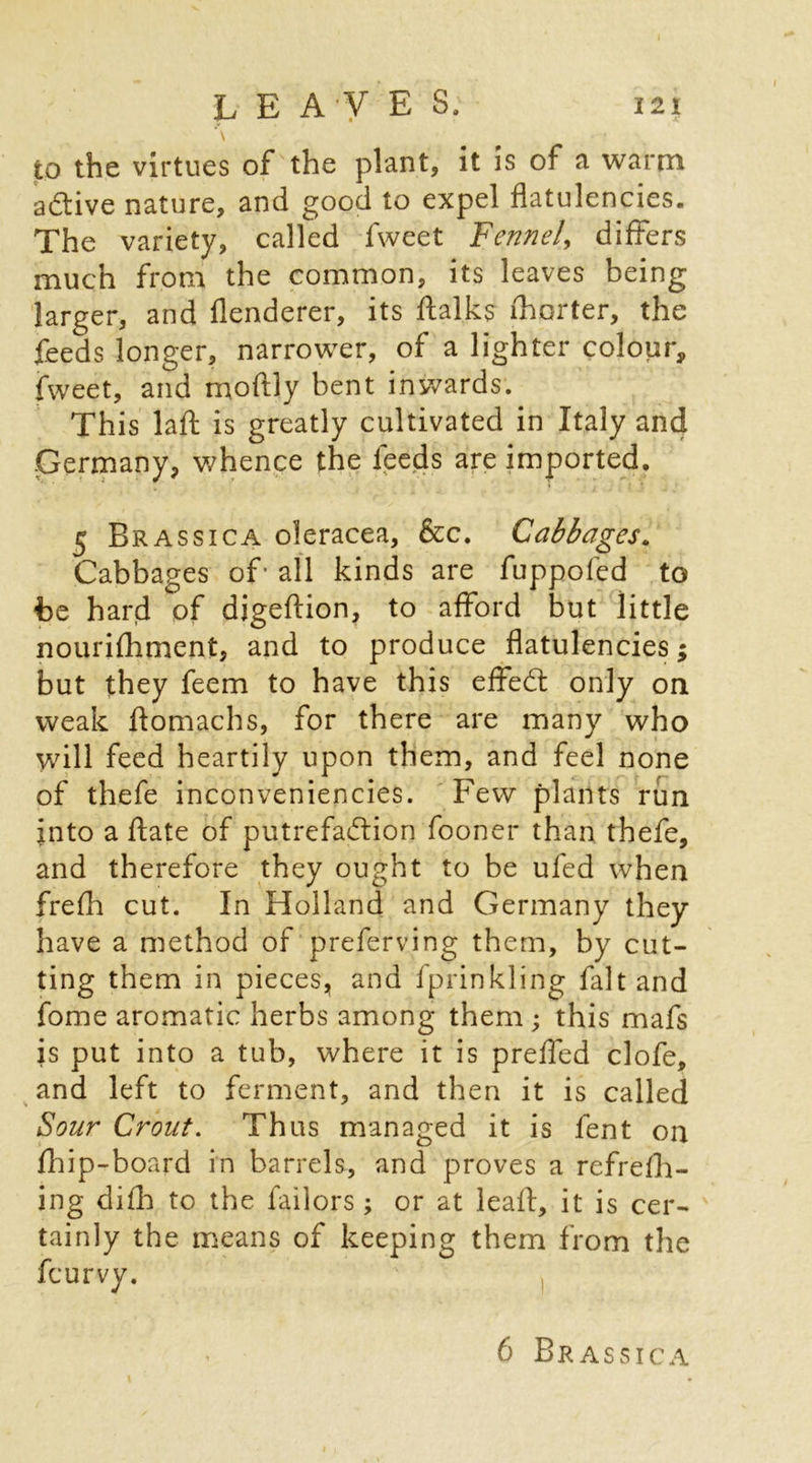 to the virtues of the plant, it is of a warm active nature, and good to expel flatulencies. The variety, called fweet Fennel, differs much from the common, its leaves being larger, and flenderer, its flalks ihorter, the feeds longer, narrower, of a lighter colour, fweet, and moftly bent inwards. This lafl: is greatly cultivated in Italy and Germany, whence the feeds are imported. 5 Brassica oleracea, &c. Cabbages. Cabbages of- all kinds are fuppofed to he hard of digeftion, to afford but little nourifhment, and to produce flatulencies; but they feem to have this effedt only on weak flomachs, for there are many who will feed heartily upon them, and feel none of thefe inconveniencies. Few plants run into a ftate of putrefaction fooner than thefe, and therefore they ought to be ufed when frefh cut. In Holland and Germany they have a method of preferving them, by cut- ting them in pieces, and fprinkling faltand fome aromatic herbs among them ; this mafs is put into a tub, where it is preffed clofe, and left to ferment, and then it is called Sour Croat. Thus managed it is fent on fliip-board in barrels, and proves a refrefh- ing difh to the failors ; or at leafl, it is cer- tainly the means of keeping them from the feurvy. 6 Brassica