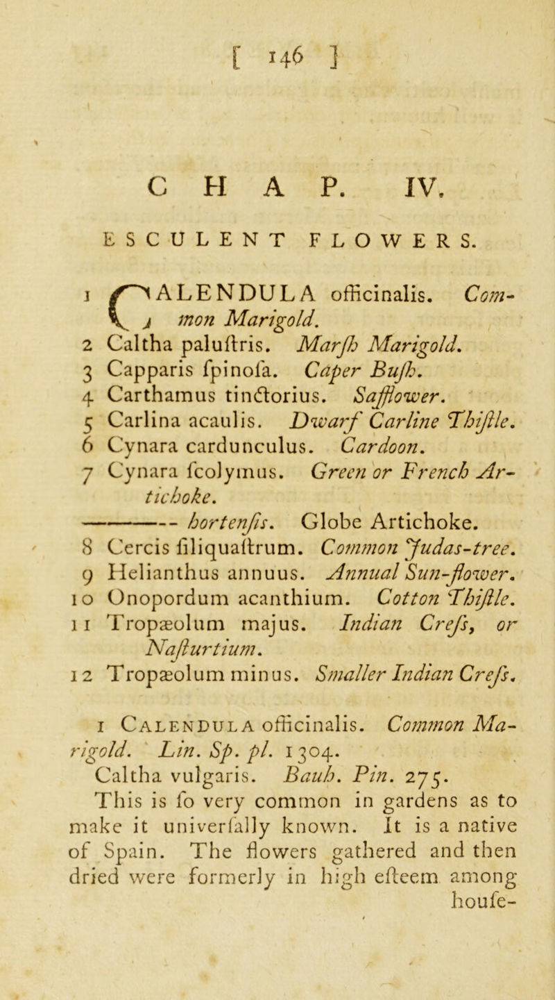 CHAP. IV. ESCULENT FLOWERS, j ALENDULA officinalis. Com- 4 Carthamus tindtorius. Safflower. 5 Carlina acaulis. Dwarf Car line I'hiflle. tic ho he. hortenfis. Globe Artichoke. 8 Cercis iiliquaitrum. Common Judas-tree. 9 Helianthus annuus. Annual Sun-flower. 10 Onopordum acanthium. Cotton Thijlle. 11 Tropaeolum majus. Indian Crefs, or Najlurtium. 12 T ropa^ol u m minus. Smaller Indian Crefs. i Calendula officinalis. Common Ma- rigold. Lin. Sp. pi. 1304. Caltha vulgaris. Bauh. Pin. 275. This is fo very common in gardens as to make it univerfally known. It is a native of Spain. The dowers gathered and then dried were formerly in high efteem among 1 mon Marigold. 2 Caltha paluftris. Marjh Marigold. 3 Capparis fpinola. Caper Bujh. 6 Cynara cardunculus. Cardoon. 7 Cynara fcolyinus. Green or French Ar- houfe-
