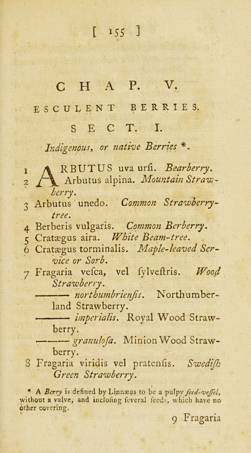 CHAP. V. esculent berries. SECT. I. Indigenous, or native Berries *. 1 A RBUTUS uva urfi. Bearberry. 2 / Arbutus alpina. Mountain Straw- berry. 3 Arbutus unedo. Common Strawberry- tree. 4 Berber is vulgaris. Common Berberry. 5 Crataegus aira. White Beam-tree. 6 Crataegus torminalis. Maple-leaved Ser- vice or Sorb. y Fragaria vefca, vel fylveflris. Woojd Strawberry. «——*— northumbrienjis. Northumber- land Strawberry. imperialism Royal Wood Straw- berry. granulofa. Minion Wood Straw- berry. 3 Fragaria viridis vel pratenfis. SwediJJ: Green Strawberry. i * A Berry is defined by Linnseps to be a pulpy feed-cvejfetl, without a valve, and inclofing feveral feeds, which have no other covering. 9 Fragaria