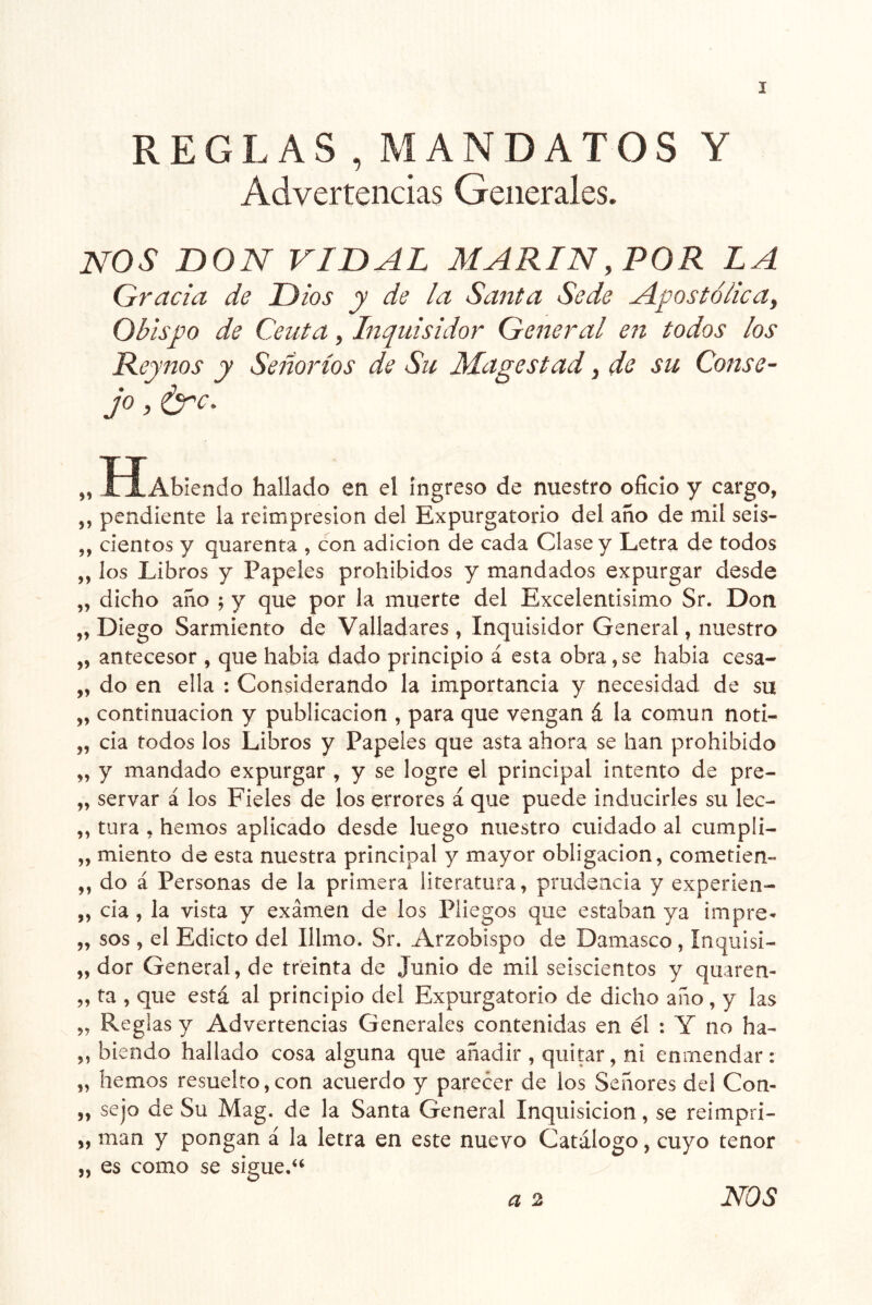 REGLAS , MANDATOS Y Advertencias Generales. I NOS nON VIDAL MARIN,POR LA Gracia de Dios y de la Sarita Sede Apostólica^ Obispo de Ceuta, Inquisidor General en todos los Reynos y Señoríos de Su Magestad, de su Conse- jo , ¿TY. „ lÍAblendo hallado en el Ingreso de nuestro oficio y cargo, ,, pendiente la reimpresión del Expurgatorio del año de mil seis- ,, cientos y quarenta , con adición de cada Clase y Letra de todos ,, los Libros y Papeles prohibidos y mandados expurgar desde „ dicho año ; y que por la muerte del Excelentísimo Sr. Don „ Diego Sarmiento de Valladares , Inquisidor General, nuestro „ antecesor , que habla dado principio á esta obra,se habla cesa- „ do en ella : Considerando la importancia y necesidad de su „ continuación y publicación , para que vengan á la común noti- „ cia todos los Libros y Papeles que asta ahora se han prohibido „ y mandado expurgar , y se logre el principal intento de pre- „ servar á los Fieles de los errores á que puede inducirles su lec- ,, tura , hemos aplicado desde luego nuestro cuidado al cumplí- „ miento de esta nuestra principal y mayor obligación, cometien- ,, do á Personas de la primera literatura, prudencia y experien- „ cia , la vista y examen de los Pliegos que estaban ya impre- 5, sos , el Edicto del Illmo. Sr. Arzobispo de Damasco , ínquisi- „ dor General, de treinta de Junio de mil seiscientos y quaren- „ ta , que está al principio del Expurgatorio de dicho ano, y las „ Reglas y Advertencias Generales contenidas en él : Y no ha- „ hiendo hallado cosa alguna que añadir , quitar, ni enmendar: „ hemos resuelto,con acuerdo y parecer de los Señores del Con- „ sejo de Su Mag. de la Santa General Inquisición, se reimpri- „ man y pongan á la letra en este nuevo Catálogo, cuyo tenor „ es como se sigue.‘‘ a 2 NOS