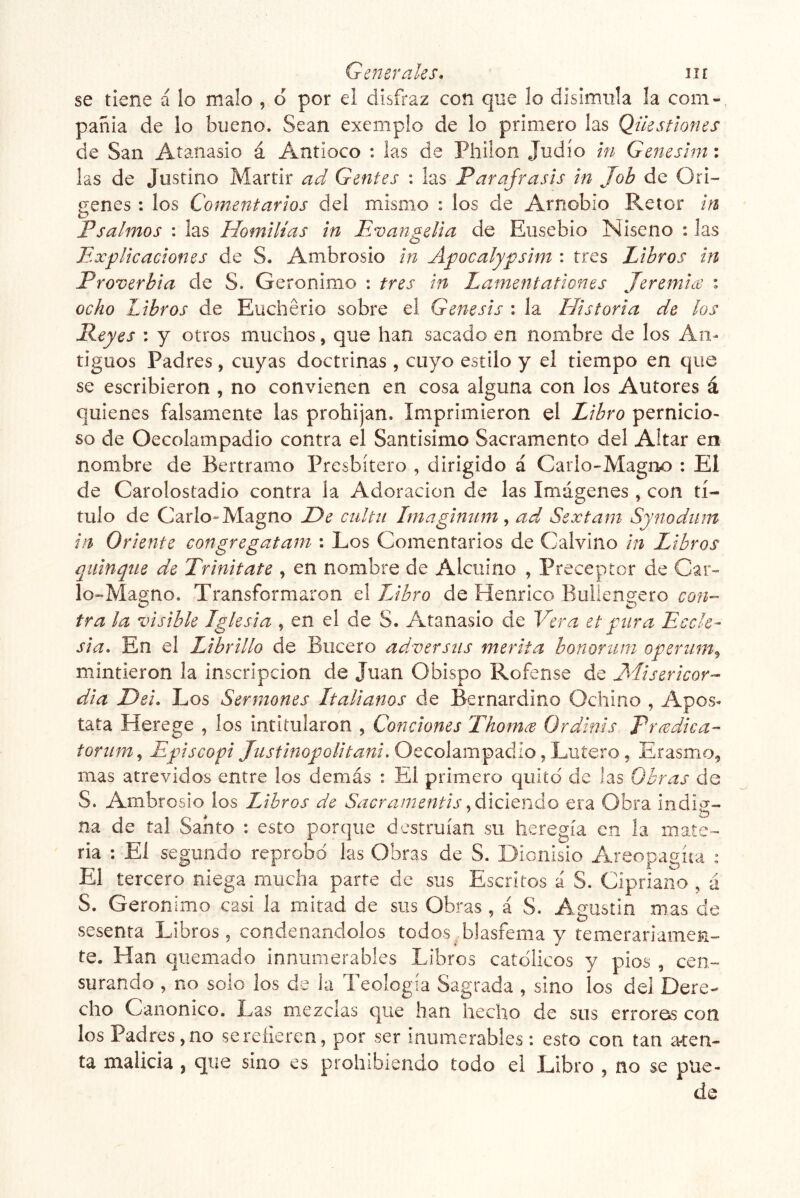 se tiene á lo malo , o por el disfraz con que lo disimula la com- paííia de lo bueno. Sean exemplo de lo primero las Qikstiones de San Atanasio á Antioco : las de Pliilon Judío in Geneshn: las de Justino Mártir ad Gentes : Izs Paráfrasis in Job de Ori- genes : los Comentarios del mismo : los de Arnobio Retor in Psalmos : las Homilias in Evangelia de Ensebio Niseno : las Explicaciones de S. Ambrosio in Apocalypsim : tres Libros in Proverbia de S. Gerónimo : tres in Lamentationes Jeremix : ocho Libros de Euchério sobre el Génesis : la Historia de los Peyes : y otros muchos, que han sacado en nombre de los An- tiguos Padres, cuyas doctrinas , cuyo estilo y el tiempo en que se escribieron , no convienen en cosa alguna con los Autores á quienes falsamente las prohíjan. Imprimieron el Libro pernicio- so de Oecolampadio contra el Santísimo Sacramento del Altar en nombre de Bertramo Presbítero , dirigido á Carlo-Magno : El de Carolostadio contra la Adoración de las Imágenes , con tí- tulo de Cario»Magno De ciiltu Imagimim ^ ad^ Sextam Synodum in Oriente congregatarn : Los Comentarios de Calvino in Libros qiiinqne de Trinitate , en nombre de Alcuino , Preceptor de Car- lo“Maa;no. Transformaron el TJbro de Henrico Bulieng-ero con- tra la visible Iglesia , en el de S. Atanasio de Vera et pura Ecele- sia. En el Librillo de Biicero adversas merita bonorum operiim^ mintieron la inscripción de Juan Obispo Rofense de Elisericor- dia Dei. Los Sermones Italianos de Bernardino Ochino , Apos- tata Herege , los intitularon , Condones Thoms Ordinis Predica- torum^ Episcopi Oecolampadio, Lutero, Erasmo, mas atrevidos entre los demás : El primero quito de las Obras de S. Ambrosio los Libros de Sacramentis .daCitrAo era Obra indií^- na de tal Santo : esto porque destruían su heregía en la mate- ria : El segundo reprobó las Obras de S. Dionisio Areopacíta ; El tercero niega mucha parte de sus Escritos á S. Cipriano , á S. Gerónimo casi la mitad de sus Obras, á S. Asustin mas de sesenta Libros, condenándolos todos blasfema y temerariamen- te. Han quemado innumerables Libros católicos y pios , cen- surando , no solo los de la Teología Sagrada , sino los del Dere- cho Canónico. Las mezclas c]ue han hecho de sus erroros con los Padres , no se refieren, por ser inumerables : esto con tan aten- ta malicia , que sino es prohibiendo todo el Libro , no se pue- de