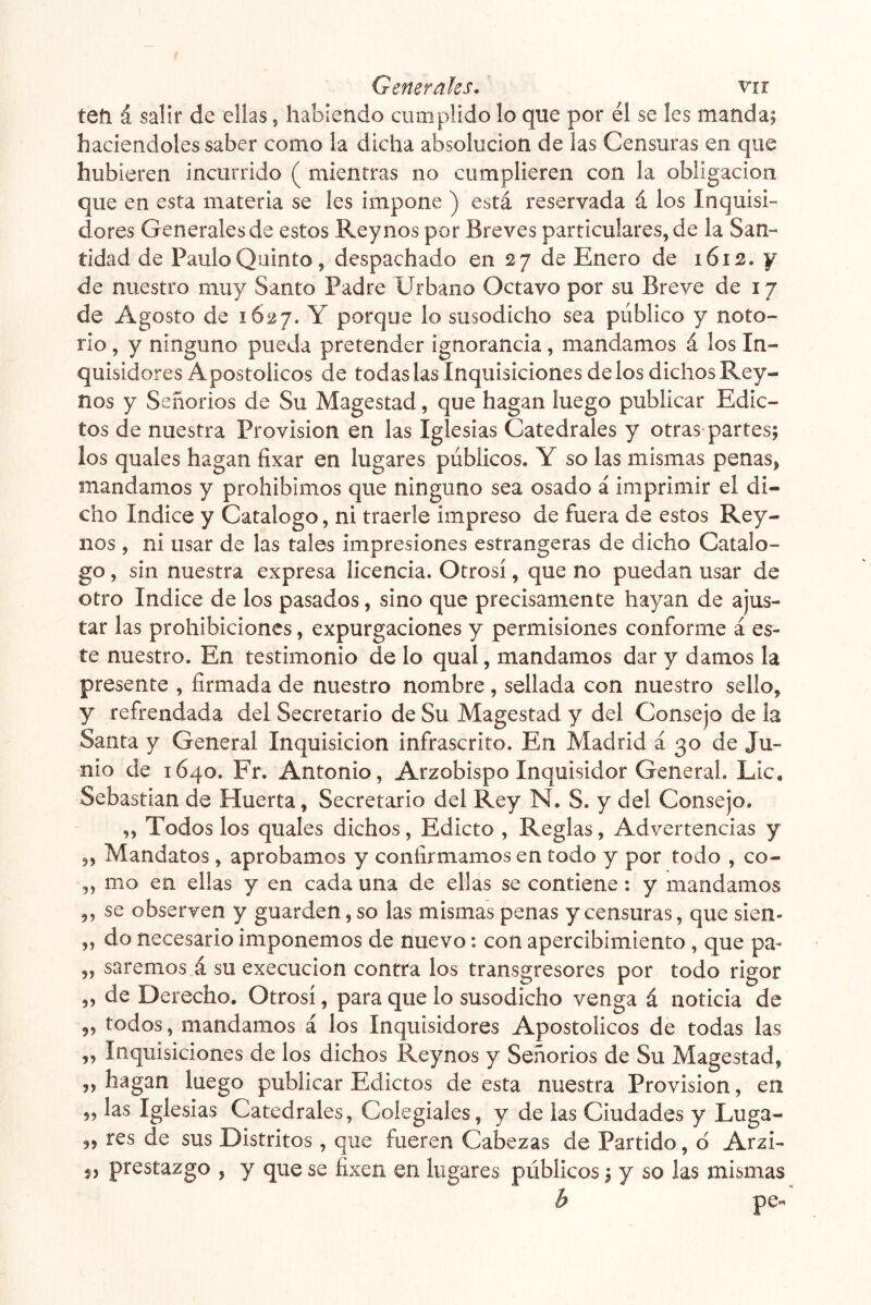 teíi á salir de ellas, habiendo cumplido lo que por él se les manda; haciéndoles saber como la dicha absolución de las Censuras en que hubieren incurrido ( mientras no cumplieren con la obligación que en esta materia se les impone ) está reservada á los Inquisi- dores Generales de estos Rey nos por Breves particulares, de la San- tidad de Paulo Quinto, despachado en 27 de Enero de 1612. y de nuestro muy Santo Padre Urbano Octavo por su Breve de 17 de Agosto de 1627. Y porque lo susodicho sea público y noto- rio , y ninguno pueda pretender ignorancia, mandamos á los In- quisidores Apostólicos de todas las Inquisiciones de los dichos Rey- nos y Señorios de Su Magestad, que hagan luego publicar Edic- tos de nuestra Provisión en las Iglesias Catedrales y otras partes; los quales hagan fixar en lugares públicos. Y so las mismas penas, mandamos y prohibimos que ninguno sea osado á imprimir el di- cho Indice y Catalogo, ni traerle impreso de fuera de estos Rey- nos , ni usar de las tales impresiones estrangeras de dicho Catalo- go , sin nuestra expresa licencia. Otrosí, que no puedan usar de otro Indice de los pasados, sino que precisamente hayan de ajus- tar las prohibiciones, expurgaciones y permisiones conforme a es- te nuestro. En testimonio de lo qual, mandamos dar y damos la presente , firmada de nuestro nombre , sellada con nuestro sello, y refrendada del Secretario de Su Magestad y del Consejo de la Santa y General Inquisición infrascrito. En Madrid á 30 de Ju- nio de 1640. Fr. Antonio, Arzobispo Inquisidor General. Lie. Sebastian de Huerta, Secretario del Rey N. S. y del Consejo. „ Todos los quales dichos, Edicto , Reglas, Advertencias y „ Mandatos, aprobamos y confirmamos en todo y por todo , co- ,, mo en ellas y en cada una de ellas se contiene: y mandamos ,, se observen y guarden, so las mismas penas y censuras, que sien- „ do necesario imponemos de nuevo: con apercibimiento, que pa- „ saremos á su execucion contra los transgresores por todo rigor „ de Derecho. Otrosí, para que lo susodicho venga á noticia de 5, todos, mandamos á los Inquisidores Apostólicos de todas las ,, Inquisiciones de los dichos Reynos y Señorios de Su Magestad, „ hagan luego publicar Edictos de esta nuestra Provisión, en „ las Iglesias Catedrales, Colegiales, y de las Ciudades y Luga- „ res de sus Distritos , que fueren Cabezas de Partido, d Arzi- prestazgo , y que se fixen en lugares públicos; y so las mismas b pe«
