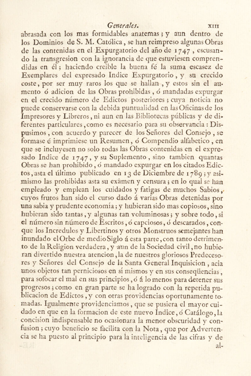 abrasada con los mas formidables anatemas; y aun dentro de los Dominios de S. M. Católica, se han reimpreso algunas Obras de las contenidas en el Expurgatorio del ano de 1747 , escusan- do la transgresión con la ignorancia de que estuviesen compren- didas en él; haciendo creíble la buena fé la suma escasez de Exemplares del expresado Indice Expurgatorio, y su crecido coste, por ser muy raros los que se hallan , y estos sin el au- mento ó adición de las Obras prohibidas, ó mandadas expurgar en el crecido número de Edictos posteriores ; cuya noticia no puede conservarse con la debida puntualidad en las Oficinas de los Impresores y Libreros, ni aun en las Bibliotecas públicas y de di- ferentes particulares, como es necesario para su observancia : Dis- pusimos , con acuerdo y parecer de los Señores del Consejo , se formase é imprimiese un Resumen, ó Compendio alfabético , en que se incluyesen no solo todas las Obras contenidas en el expre- sado Indice de 1747, y su Suplemento, sino también quantas Obras se han prohibido , ó mandado expurgar en los citados Edic- tos , asta el último publicado en 13 de Diciembre de 1789;)^ asi- mismo las prohibidas asta su examen y censura; en lo quai se han empleado y emplean los cuidados y fatigas de muchos Sabios cuyos frutos han sido el curso dado á varias Obras detenidas por una sabia y prudente economía; y hubieran sido mas copiosos, sino hubieran sido tantas,y algunas tan voluminosas; y sobre todo,si el número sin número de Escritos, ó capciosos, ó descarados, con- que los Incrédulos y Libertinos y otros Monstruos semejantes han inundado elOrbe de medioSiglo áesta parte,con tanto detrimen- to de la Religión verdadera, y aun de la Sociedad civil, no hubie- ran divertido nuestra atención ,1a de nuestros gloriosos Predeceso- res y Señores del Consejo de la Santa General Inquisición , acia unos objetos tan perniciosos en sí mismos y en sus conseqüencias, para sofocar el mal en sus principios ,0 á lo menos para detener sus progresos; como en gran parte se ha logrado con la repetida pu- blicación de Edictos , y con otras providencias oportunamente to- madas. Igualmente providenciamos, que se pusiera el mayor cui- dado en que en la formación de este nuevo Indice,ó Catálogo,la concisión indispensable no ocasionara la menor obscuridad y con- fusión ; cuyo beneficio se facilita con ¡a Nota, que por Adverten- cia se ha puesto al principio para la inteligencia de las cifras y de al-