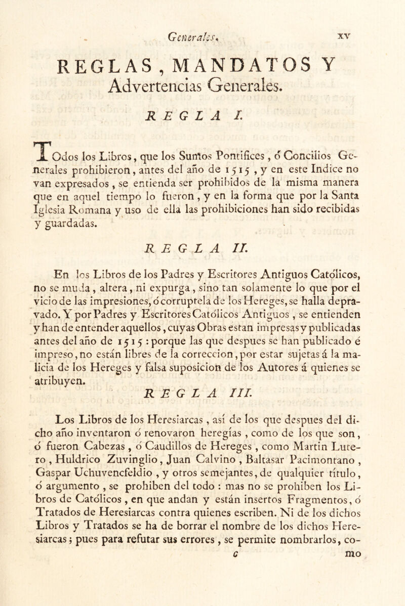 REGLAS , MANDATOS Y Advertencias Generales. REGLA I. i ^^Todos los Libros, que los Surños Pontífices , d Concilios Ge- nerales prohibieron, antes del ano de 1515 , y en este Indice no van expresados , se entienda ser prohibidos de la misma manera que en aquel tiempo lo fueron, y en la forma que por la Santa Iglesia Romana y uso de ella las prohibiciones han sido recibidas y guardadas. REGLA IL En los Libros de los Padres y Escritores Antiguos Católicos, no se muda, altera, ni expurga, sino tan solamente lo que por el vicio de las impresiones, d corruptela de los Hereges,se halla depra- vado. Y por Padres y Escritores Católicos Antiguos , se entienden y han de entender aquellos, cuyas Obras están impresas y publicadas antes del año de 1515: porque las que después se han publicado é impreso,no están libres de la corrección,por estar sujetasá la ma- licia de los Hereges y falsa suposición de los Autores á quienes se atribuyen. REGLA IIL Los Libros de los Heresiarcas, así de los que después del di- cho año inventaron ó renovaron heregías , como de los que son, ó fueron Cabezas, ó Caudillos de Hereges, como Martin Luce- ro , Huldrico Zuvinglio, Juan Calvino , Baltasar Pacimontano , Gaspar Uchuvencfeldio , y otros semejantes, de qualquier título, ó argumento , se prohíben del todo : mas no se prohíben los Li- bros de Católicos , en que andan y están insertos Fragmentos, ó Tratados de Heresiarcas contra quienes escriben. Ni de los dichos Libros y Tratados se ha de borrar el nombre de los dichos Here- siarcas ; pues para refutar sus errores , se permite nombrarlos, co- c mo