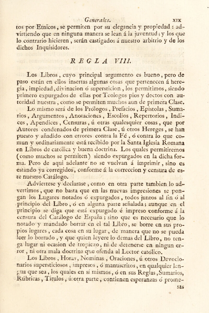 tos por Etnicos, se permiten por su elegancia y propiedad : ad~ virtiendo que en ninguna manera se lean á la juventud ; y los que lo contrario hicieren , serán castigados á nuestro arbitrio y de los dichos Inquisidores. REGLA VIII. Los Libros , cuyo principal argumento es bueno, pero de paso están en ellos insertas algunas cosas que pertenecen á here- gía, impiedad,divinacion ó superstición , los permitimos, siendo primero expurgados de ellas por Teologos píos y doctos con au- toridad nuestra , como se permiten muchos aun de primera Clase. Lo mismo será de los Prólogos , Prefacios , Epistolas , Suma- rios , Argumentos , Anotaciones , Escolios , Repertorios , Indi- ces , Apéndices , Censuras, ú otras qualesquier cosas , que por Autores condenados de primera Clase, ú otros Hereges , se han puesto y añadido con errores contra la Fé , ó contra lo que co- mún y ordinariamente está recibido por la Santa Iglesia Romana en Libros de católica y buena doctrina. Los quales permitiremos (como muchos se permiten) siendo expurgados en la dicha for- ma. Pero de aqui adelante' no se vuelvan á imprimir , sino es estando ya corregidos, conforme á la corrección y censura de es- te nuestro Catálogo. Adviértese y declarase , como en otra parte también lo ad- vertimos , que no basta que en las nuevas impresiones se pon- gan los Lugares notados ó expurgados , todos juntos al íin ó al principio del Libro, ó en alguna parte señalada ^ aunque en el principio se diga que está expurgado é impreso conforme á la censura del Catálogo de España 5 sino que es necesario que lo notado y mandado borrar en el tal Libfo, se borre en sus pro- pios lugares, cada cosa en su lugar , de manera que no se pueda leer lo borrado , y que quien leyere lo demas del Libro, no ten- ga lugar ni ocasión de tropiezo, ni de detenerse en ningún er- ror , ni otra mala doctrina que ofenda al Lector católico. Los Libros , Horas, Nominas , Oraciones, ú otros Devocio- narios supersticiosos , impresos, ó manuscritos, en qualquier len- gua que sea , los quaies en sí mismos, ó en sus Reglas, Sumarios, Rúbricas , Títulos, ú:otra parte , contienen esperanzas ó prome-