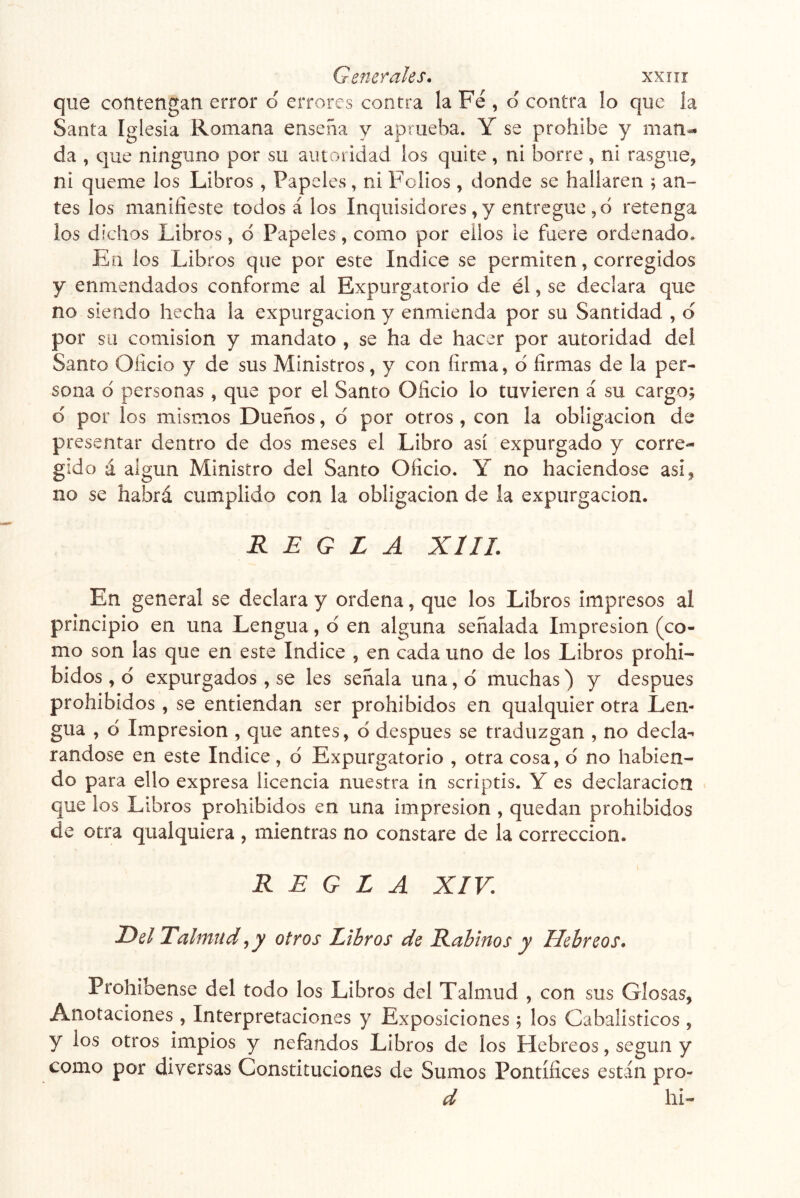 que contengan error o errores contra la Fe , o contra lo que ía Santa Iglesia Romana ensena y aprueba. Y se prohíbe y man- da , que ninguno por su autoridad ios quite, ni borre , ni rasgue, ni queme los Libros , Papeles, ni Folios, donde se hallaren ; an- tes los manifieste todos á los Inquisidores, y entregue ,6 retenga los dichos Libros, d Papeles, como por ellos le fuere ordenado. En los Libros que por este Indice se permiten, corregidos y enmendados conforme al Expurgatorio de él, se declara que no siendo hecha la expurgacion y enmienda por su Santidad , d por su comisión y mandato , se ha de hacer por autoridad del Santo Oficio y de sus Ministros, y con firma, d firmas de la per- sona d personas , que por el Santo Oficio lo tuvieren á su cargo; d por los mismos Dueños, d por otros , con la obligación de presentar dentro de dos meses el Libro así expurgado y corre- gido á algún Ministro del Santo Oficio. Y no haciéndose asi, no se habrá cumplido con la obligación de la expurgacion. REGLA XIII. En general se declara y ordena, que los Libros impresos al principio en una Lengua, d en alguna señalada Impresión (co- mo son las que en este Indice , en cada uno de los Libros prohi- bidos , d expurgados , se les señala una, d muchas) y después prohibidos, se entiendan ser prohibidos en qualquier otra Len- gua , d Impresión , que antes, d después se traduzgan , no decla- rándose en este Indice, d Expurgatorio , otra cosa, d no habien- do para ello expresa licencia nuestra in scriptis. Y es declaración que los Libros prohibidos en una impresión , quedan prohibidos de otra qualquiera , mientras no constare de la corrección. REGLA XIV. Del Talmud ^ y otros Libros de Rabinos y Hebreos. Prohibense del todo los Libros del Talmud , con sus Glosas, Anotaciones , Interpretaciones y Exposiciones ; los Cabalísticos , y los otros impíos y nefandos Libros de los Hebreos, según y como por diversas Constituciones de Sumos Pontífices están pro- d hi-