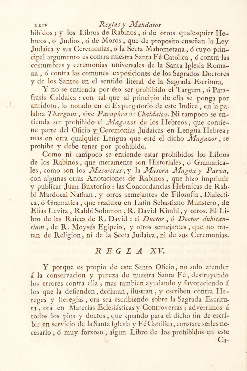 hibidos ; y los Libros de Rabinos , ó de otros qualesqnier He- breos , d Judíos , d de Moros , que de proposito enseñan la Ley Judaica y sus Ceremonias,d la Secta Mahometana, d cuyo prin- cipal argumento es contra nuestra Santa Fe Catdlica , d contra las costumbres y ceremonias universales de la Santa Iglesia Roma- na , d contra las comunes exposiciones de los Sagrados Doctores y de los Santos en el sentido literal de la Sagrada Escritura. Y no se entienda por éso ser prohibido el Targum, d Pará- frasis Caldaica : con tal que al principio de ella se ponga por antídoto, lo notado en el Expurgatorio de este Indice , en la pa- labra Thargum , si ve P ar af Jira sis Chaldaica. Ni tampoco se en- tienda ser prohibido el Magazor de los Plebreos, que contie- ne parte del Oficio y Ceremonias Judaicas en Lengua Hebrea; mas en otra qualquier Lengua que esté el dicho Magazor, se prohibe y debe tener por prohibido. Como ni tampoco se entiende estar prohibidos los Libros de los Rabinos , que meramente son Historiales, d Gramatica- les , como son los Masoretas, y la Masora Magna y Parva^ con algunas otras Anotaciones de Rabinos , que hizo imprimir y publicar Juan Buxtorfio ; las Concordancias Hebraicas de Rab- bi Mardocai Nathan , y otros semejantes de Filosofía , Dialécti- ca, d Gramática , que traduxo en Latin Sebastiano Munstero, de Elias Levita , Rabbi Solomon , R. David Kimhi ,y otros. El Li- bro de las Raíces de R. David : el Ductor , o Doctor duhitan- tium, de R. Moysés Egipcio, y otros semejantes, que no tra- tan de Religión, ni de la Secta Judaica, ni de sus Ceremonias. REGLA XV. Y porque es propio de este Santo Oficio, no solo atender á la conservación y pureza de nuestra Santa Fe, destruyendo los errores contra ella 3 mas también ayudando y favoreciendo á los que la defienden, declaran, ilustran , y escriben contra Fle- reges y heregías, ora sea escribiendo sobre la Sagrada Escritu- ra , ora en Materias Eclesiásticas y Controversas ; advertimos á todos los pies y doctos , que quando para el dicho fin de escri- bir en servicio de laSantalglesia y Fe Catdlica, constare serles ne- cesario , d muy forzoso , algún Libro de los prohibidos en este Ca-