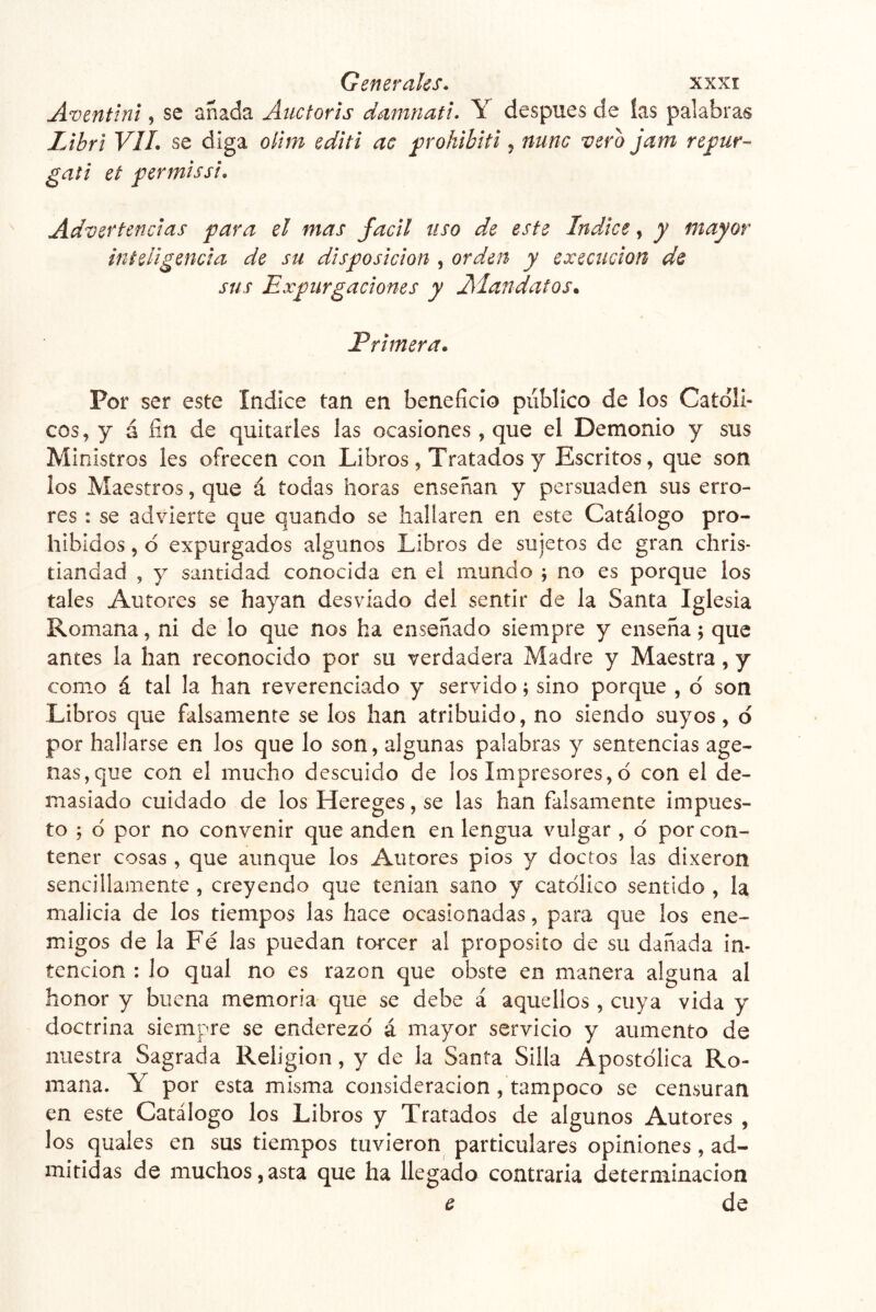 A^entini, se añada Auctoris damnatu Y después de las palabras Lihrl VIL se diga olim editi ac ^rohihiti j mine vero jam refur- gati et permissi. Advertencias para el mas fácil uso de este Indice, y mayor inteligencia de su disposición , orden y execiicion de sus Expurgaciones y Aiandatos. Primera. Por ser este Indice tan en beneficio publico de los Católi- cos, y á fin de quitarles las ocasiones , que el Demonio y sus Ministros les ofrecen con Libros, Tratados y Escritos, que son los Maestros, que á todas horas enseñan y persuaden sus erro- res : se advierte que quando se hallaren en este Catálogo pro- hibidos , d expurgados algunos Libros de sujetos de gran ehris- tiandad , y santidad conocida en ei mundo ; no es porque los tales Autores se hayan desviado del sentir de la Santa Iglesia Romana, ni de lo que nos ha enseñado siempre y enseña; que antes la han reconocido por su verdadera Madre y Maestra, y como á tal la han reverenciado y servido; sino porque , d son Libros que falsamente se los han atribuido, no siendo suyos, d por hallarse en los que lo son, algunas palabras y sentencias age- nas,que con el mucho descuido de los Impresores,d con el de- masiado cuidado de los Hereges, se las han falsamente impues- to ; d por no convenir que anden en lengua vulgar , d por con- tener cosas, que aunque los Autores píos y doctos las dixeron sencillamente , creyendo que tenian sano y católico sentido , la malicia de los tiempos las hace ocasionadas, para que los ene- migos de la Fé las puedan torcer al proposito de su dañada in- tención : lo qual no es razón que obste en manera alguna al honor y buena memoria que se debe á aquellos , cuya vida y doctrina siempre se enderezd á mayor servicio y aumento de nuestra Sagrada Religión, y de la Santa Silla Apostólica Ro- mana. Y por esta misma consideración, tampoco se censuran en este Catálogo los Libros y Tratados de algunos Autores , los quales en sus tiempos tuvieron particulares opiniones, ad- mitidas de muchos,asta que ha llegado contraria determinación e de