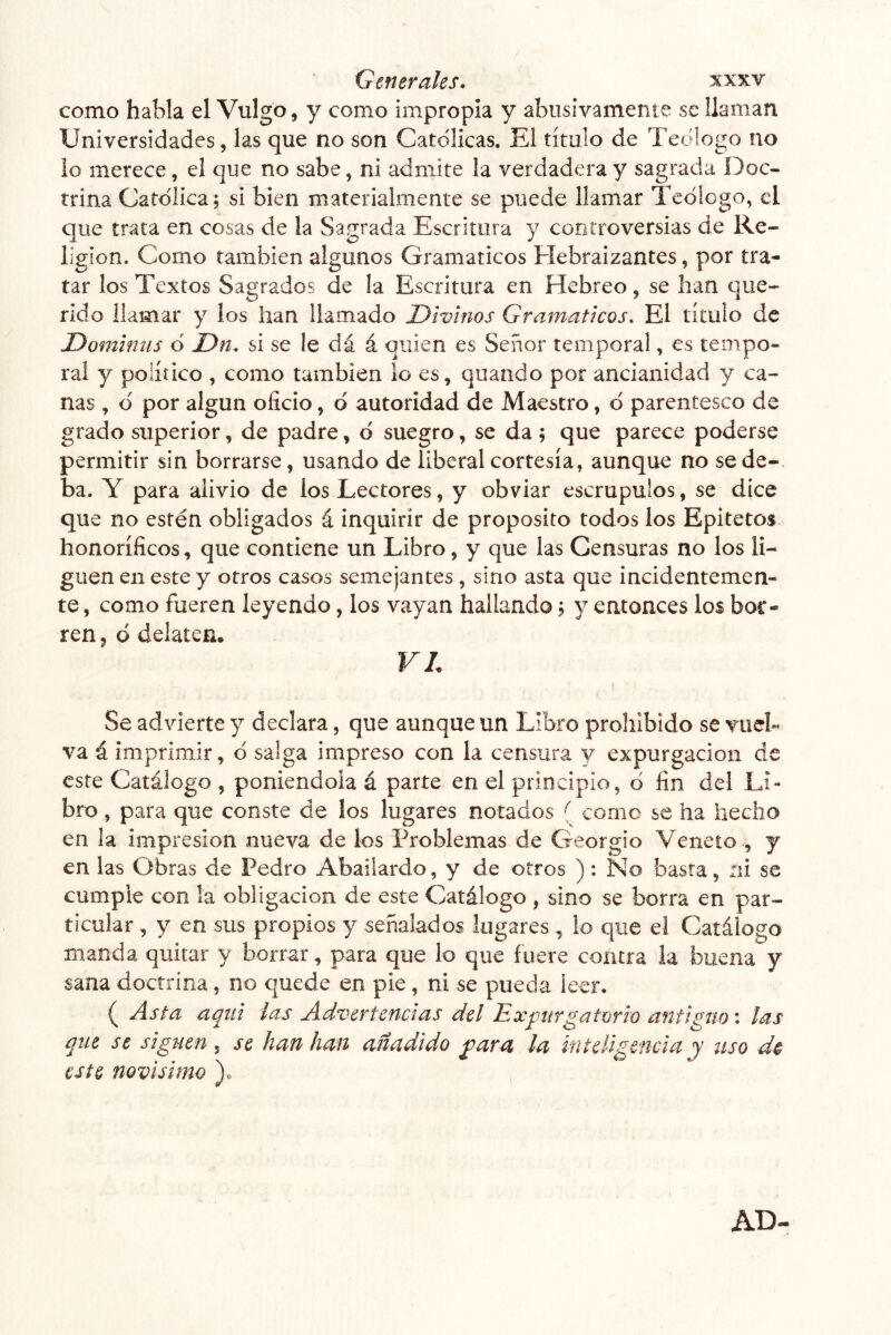 como habla el Vulgo, y como impropia y abusivamente se llaman Universidades, las que no son Católicas. El título de Tedlogo no lo merece, el que no sabe, ni admite la verdadera y sagrada Doc- trina Católica ; si bien materialmente se puede llamar Tedlogo, el que trata en cosas de la Sagrada Escritura y controversias de Re- ligión. Como también algunos Gramáticos Hebraizantes, por tra- tar los Textos Sagrados de la Escritura en Hebreo, se han que- rido llamar y los han llamado Divinos Gramáticos, El título de Domimis ó Dn, si se le dá á quien es Señor temporal, es tempo- ral y político , como también lo es, quando por ancianidad y ca- nas , d por algún oficio, d autoridad de Maestro, d parentesco de grado superior, de padre, d suegro, se da ; que parece poderse permitir sin borrarse, usando de liberal cortesía, aunque no se de- ba. Y para alivio de los Lectores, y obviar escrúpulos, se dice que no estén obligados á inquirir de proposito todos los Epitetos honoríficos, que contiene un Libro, y que las Censuras no los li- guen en este y otros casos semejantes, sino asta que incidentemen- te , como fueren leyendo, los vayan hallando; y entonces los bor- ren , d delaten. VL Se advierte y declara, que aunque un Libro prohibido se vuel- va á imprimir, d salga impreso con la censura y expurgacion de este Catálogo , poniéndola á parte en el principio, d fin del Li- bro , para que conste de los lugares notados { come se ha hecho en la impresión nueva de los Problemas de Georgio Veneto , y en las Obras de Pedro Abaiíardo, y de otros ): No basta, ni se cumple con la obligación de este Catálogo , sino se borra en par- ticular , y en sus propios y señalados lugares , lo que el Catálogo manda quitar y borrar, para que lo que fuere contra la buena y sana doctrina, no quede en pie, ni se pueda leer. ( Asta aquí las Advertencias del Expurgatorio antiguo: las que se siguen , se han han añadido para la inteligencia y uso d$ este novísimo ). AD-
