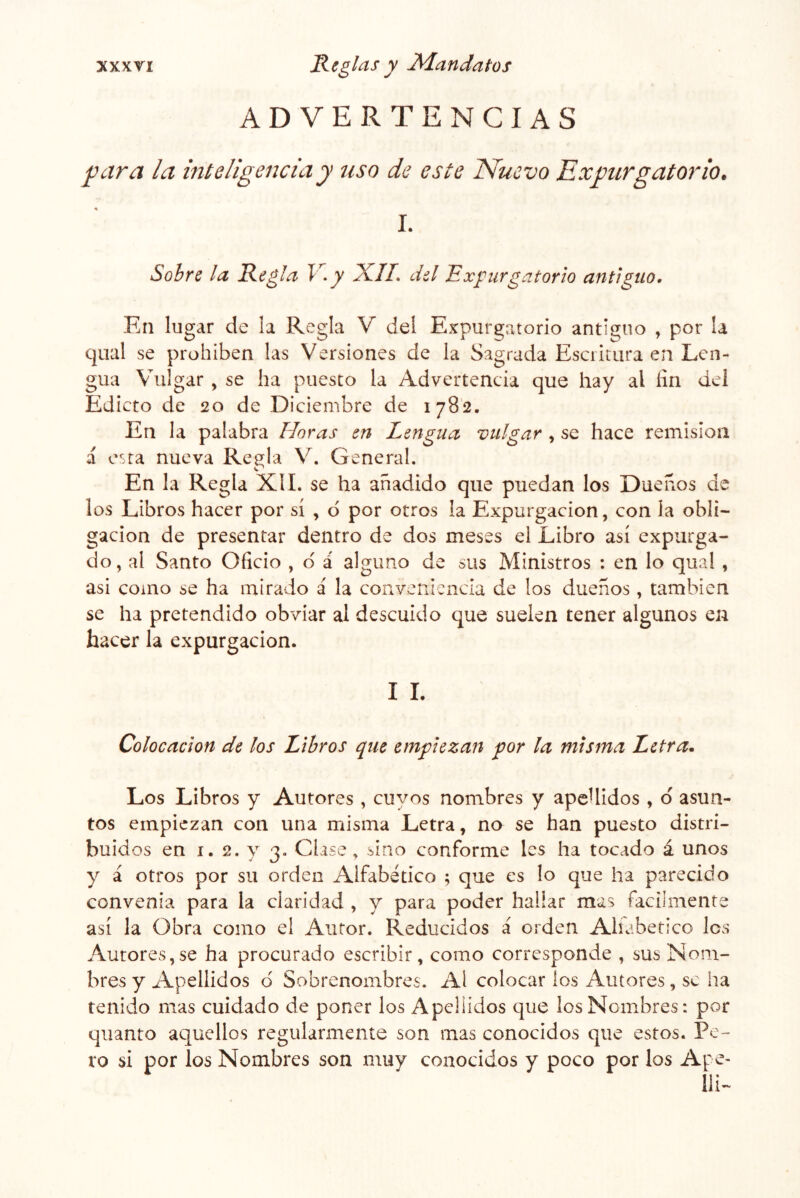 ADVERTENCIAS Rara la inteligencia y uso de este Nuevo Expurgatorio, \ I. Sobre la Regla V- y XII. del Expurgatorio antiguo. En lugar de la Regla V del Expurgatorio antiguo , por la qiial se prohíben las Versiones de la Sagrada Esci¡tura en Len- gua Vulgar , se ha puesto la Advertencia que hay al fin dei Edicto de 20 de Diciembre de 1782. En la palabra Horas en Lengua vulgar , se hace remisión á esta nueva Regla V. General. En la Regla XII. se ha añadido que puedan los Dueños de los Libros hacer por sí , d por otros la Expurgacion, con la obli- gación de presentar dentro de dos meses el Libro así expurga- do, al Santo Oficio , o á alguno de sus Ministros : en lo qual , asi como se ha mirado á la conveniencia de los dueños, también se ha pretendido obviar al descuido que suelen tener algunos en hacer la expurgacion. I L Colocación de los Libros que empiezan por la misma Letra. Los Libros y Autores, cuyos nombres y apeUidos , d asun- tos empiezan con una misma Letra, no se han puesto distri- buidos en 1.2. y 3. Clase ^ sino conforme les ha tocado á unos y á otros por su orden Alfabético ; que es lo que ha parecido convenia para la claridad , y para poder hallar mas fácilmente así la Obra como el Autor. Reducidos á orden Alíabetico Ies Autores,se ha procurvado escribir, como corresponde , sus Nom- bres y Apellidos d Sobrenombres. Al colocar ios Autores, se ha tenido mas cuidado de poner los Apellidos que los Nombres: por quanto aquellos regularmente son mas conocidos que estos. Pe- ro si por los Nombres son muy conocidos y poco por los Ape- Ili-