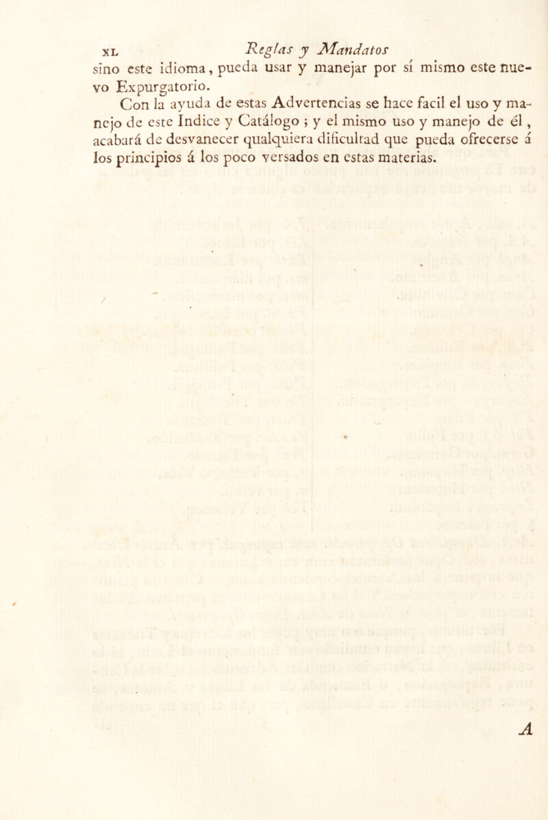 sino este idioma, pueda usar y manejar por sí mismo este nue- vo Expurgatorio. Con la ayuda de estas Advertencias se hace fácil el uso y ma- nejo de este Indice y Catálogo ; y el mismo uso y manejo de él, acabará de desvanecer qualquiera dificultad que pueda ofrecerse á los principios á los poco versados en estas materias. / ✓ A