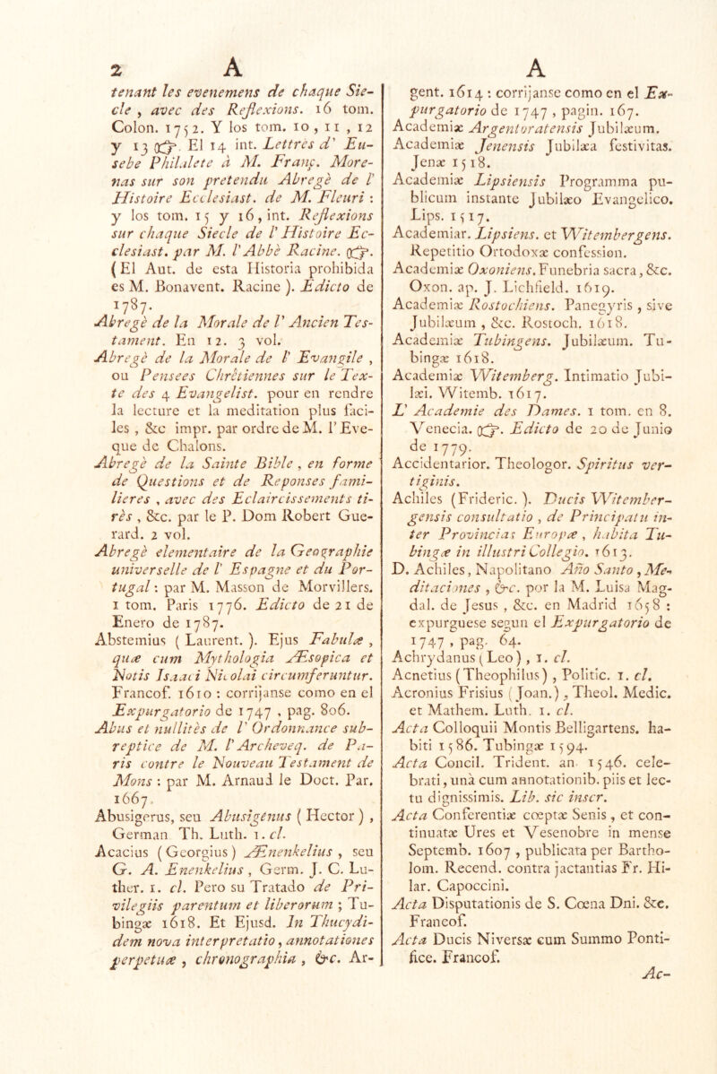 tenant les evenemens de chaqué Sie~ ele , avec des Rejiexions. i6 tom. Colon. 1752. Y los tom. 10, ii , 12 y 13 El 14 int. Lettres d' JSu- sebe PhiUlete a AL Frauf. More- nas sur son pretendn Abrege de /’ Histoire Ecilesiast. de M. Fleuri : y los tom. 15 y 16, int. Rejiexions sur chaqué Siecle de I' Histoire Ec- clesiast, par AL V Abbe Racine. (El Aut, de esta Historia prohibida es M. Bonavent. Racine ). Edicto de 1787- Abre ge de la Adórale de V Anden Tes- tament. En 12. 3 vol. Abregé de la Adórale de /’ Evangile , ou Pensees Chretiennes sur le Tex- te des 4 Evangelist. pour en rendre la lee ture et la meditation plus fáci- les , &c impr. parordredeM. TEve- que de Chalons. Abrege d,.e la Sahíte Bible , en forme de Qiiestions et de Reponses fami- lieres , avec des Eclaircissements ti- res , &c. par le P. Dom Robert Gue- rard. 2 vol. Abrege elementaire de la Geo^raphie universelle de I Espagne et du Por- tugal : par M. Masson de Morvillers. I tom. Paris 1776. Edicto de 21 de Enero de 1787. Abstemias ( Laurent. ). Ejus Fabidee , qiice cum AdytIiologia AEsopica et idotis Isaaci Nitolai circumferuntur. Erancof. lóio : corrijanse como en el Expurgatorio de 1747 , pag. 806. Abus et nullites de V Ordonnance sub- re pt ice de M. f Are heve q. de Pa- ris contre le Eouveati l'estament de Adons : par M. Arnaui le Doct. Par. 1667. Abusigerus, sen Abusigenus ( Héctor ) , Germán Th. Lutli. i. cL Acacias (Georgias) Hínenkelius ^ seu G. A. Enenkelius , Germ. J. C. Lu- ther. I. el. Pero su Tratado de Pri- vilegiis parenturn et liberarum ; Tu- bingse 1618. Et Ejusd. In Thucydi- dem nova interpretatio, annotationes perpetuee , chrQnographiei, 6'r. Ar- gent. 1614 : corríjanse como en el Ex- purgatorio de 1747 , pagin. 167. Academias Argenioratensis Jubilteum. Academias Jenensis Jubilaca festivitas. Jenae 1518. Academias Lipsiensis Programma pu- blicuin instante Jubilaso Evangélico, Lips. I í 17. Academiar. Lipsiens. et Witembergens. Repetitio Ortodoxx confession. Academice Oxoniens.Y\mchx\^ sacra, &c. Oxon. ap. J. Licliíleld. 1619. Academiíc Rostochiens. Paneg^o'is , sive Jubilasum , &c. Rostoch. 1618. Academias Tubmgens, Jubilasum. Tu- bingas 1618. Academias Witemberg. Intimatio Jubi- las!. Witemb. 1617. X’ Academie des Trames, i tom. en 8. Venecia, (Xj^. Edicto de 20 de Junio dei779; Accidentarior. Theologor. Spiritus ver-- tiginis. Achiles (Frideric. ). JAucis Witember- gensis consultatio , de Principatu ín- ter Provincias F.oropa ^ habita Eu- bingee in illustriCollegio, ^613. D. Achiles, Napolitano Año Santo , Ade-^ ditaciones , (^c. por la M. Luisa Mag- dal. de Jesús , &c. en Madrid 1658 ; expurgúese según el Expurgatorio de 1747, pag. 64. Achiydanus [ Leo), i. el. Acnetius (Theophilus) , Politic. i. el, Acronius Frisius í Joan.) , Theol. Medie, et Mathem. Luth. i. cL Acta Colloquii Montis Belligartens. ha- biti 1586. Tubingas 1)94. Acta Concil. Trident. an. 1546. cele- brati, una cum annotationib. piis et lec- tu dignissimis. Lib. sic inscr. Acta Conferentiae coeptas Senis, et con- tinuatas Ures et Vesenobre in mense Septemb. 1607 , publicara per Bartho- lom. Recend. contra jactantias Fr. Hi- lar. Capoccini. Acta Disputationis de S. Coena Dni. &€. Franeof. Acta Ducis Niversx cum Summo Pontí- fice. Erancof. Ac-