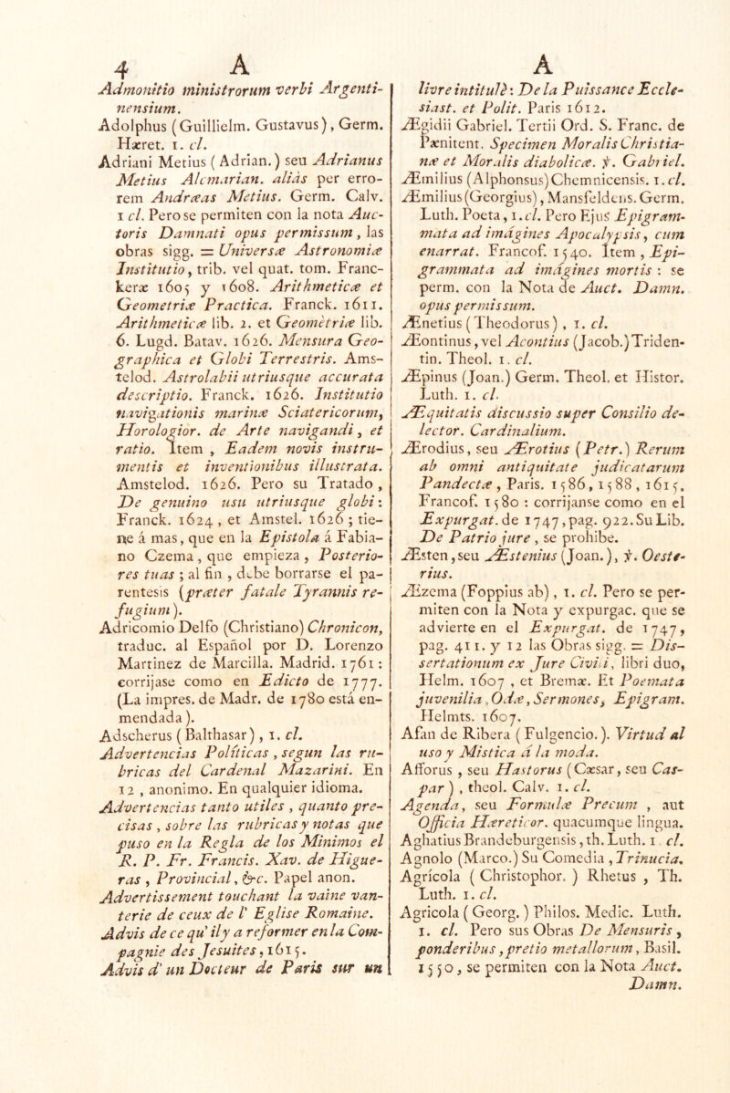 Admonttio ministrorum verhi Argenti- nensium. Adolphus (Gulllielm. Gustavus), Germ. Hacret. i. cL Adriani Metius ( Adrián.) seu Adrianus Metius AlcmArian. alias per erro- rein Andreeas Metius. Germ. Calv. I el. Pero se permiten con la nota Auc- ioris Damnati opus permissum, las obras sigg. = Universíe Astronomia Jnstitutio ^ trib. vel quat. tom. Franc- kerac 1605 y 1608. Arithmetic^ et Cdeometri^ Practica. Franck. 1611. Arithmeticce lib. 2. et Qreometriíe lib. 6. Lugd. Batav. 1626. Mensura Geo~ graphica et Globi Terrestris. Ams- telod. Astrolabii utriusque accurata descriptio. Franck. 1626. Jftstitutio navigationis marinee Sciatericorum^ Morologior. de Arte navigandi ^ et ratio. Item , Eadem ííovís instru- mentis et inventlonibus illustrata. Amstelod. 1626. Pero su Tratado, De genuino usu utriusque globi\ Franck. 1624 , et Amstel. 1626 ; tie- ne á mas, que en la Epistola á Fabia- no Czema , que empieza , Posterior res tuas ; al fin , d^be borrarse el pa- réntesis [prater fatale Tyrannis re- fu giuni ). Adricomio Delfo (Christiano) Chronicon, traduc. al Español por D. Lorenzo Martínez de Marcilla. Madrid. 1761: corríjase como en Edicto de 1777. (La impres. de Madr. de 1780 está en- mendada ). Adscherus (Balthasar), \ , el. Advertencias Políticas .según las ru- bricas del Cardenal Mazarini. En 12 , anónimo. En qualquier idioma. Advertencias tanto Utiles , quanto pre- cisas , sobre las rubricas y notas que puso en la Regla de los Mínimos el R. P. Fr. Francis. Xav. de Higue- ras , Provincial. Papel anón. Advertissement touchant la valne van- terie de ceux de /’ EgUse Romaine. Advis de ce qu ily a reformer en la Com- pagnie des Je suites ,1615. Advis d' un Decteur de París sur un livre intituU: De la Pulssance Eceli- sias t. et Polit. Paris 1612. jTi^idii Gabriel. Tertii Ord. S. Franc. de Parnitent. Specimen MoralisChristia- nee et Mor alis diabolicce. f. Gabiiel. ^milius (Alphonsus)Chemnicensis. \ .cl. 2Fmilius(Georgius), Mansfeldens.Germ. Luth. Poeta ^i.cl. Pero Ejus' Epigram- mata ad imagines Apoculypsis ^ cum enarrat. Francof. 1540. Item , grammata ad imagines monis : se perm. con la Nota de Auct. Damn. opus permissum. /Enetius (Theodorus) , i.cl. -ídEontinus, vel Acontius (Jacob.)Triden- tin. Theol. i. el. -dEpinus (Joan.) Germ. Theol, et Histor. Luth. I. el. HEquitatis discussio super Consilio de- lector. Cardinalium. ^rodius, seu HErotius (Petr.) Rertim ab ornni antiquitate judicatarum Pandectee, Paris. 1586,1588, 1615, Francof. 1580 : corríjanse como en el Expurgat.de i747,pag. 922. Su Lib. De Patrio jure , se prohíbe. -dEsten,seu HEstenius (Joan.), ii. Oeste- rius. JEzQxrn (Foppius ab), i. el. Pero se per- miten con la Nota y cxpurgac. que se advierte en el Expiirgat. de 1747» pag. 411. y 12 las Obras sigg, = Dis- sertationum ex Jure Civil i, libri dúo, Helm. 1607 , et Bremar. Et Poemata juvenilia, Odee, Sermones, Epigram. Helmts. 1607. AEin de Ribera ( Fulgencio.). Virtud al uso y Mística ala moda. Aíforus , seu Hastorus (Csesar, seu Cas- par ) , theol. Calv. i. el. Agenda, seu FormuLe Precum . aut Officia Hcereticor. quacumque lingua. Aghatius Brandeburgensis, th. Luth. i el. Agnolo (Marco.) Su Comedia , Trinucia. Agrícola ( Christophor, ) Rhetus , Th. Luth. I. el. Agrícola ( Georg.) Philos. Medie. Luth. I. el. VQto De Mensuris y ponderibus jpretio metallomm. Basil. ; 15 50, se permiten con la Nota Auct. Damn.